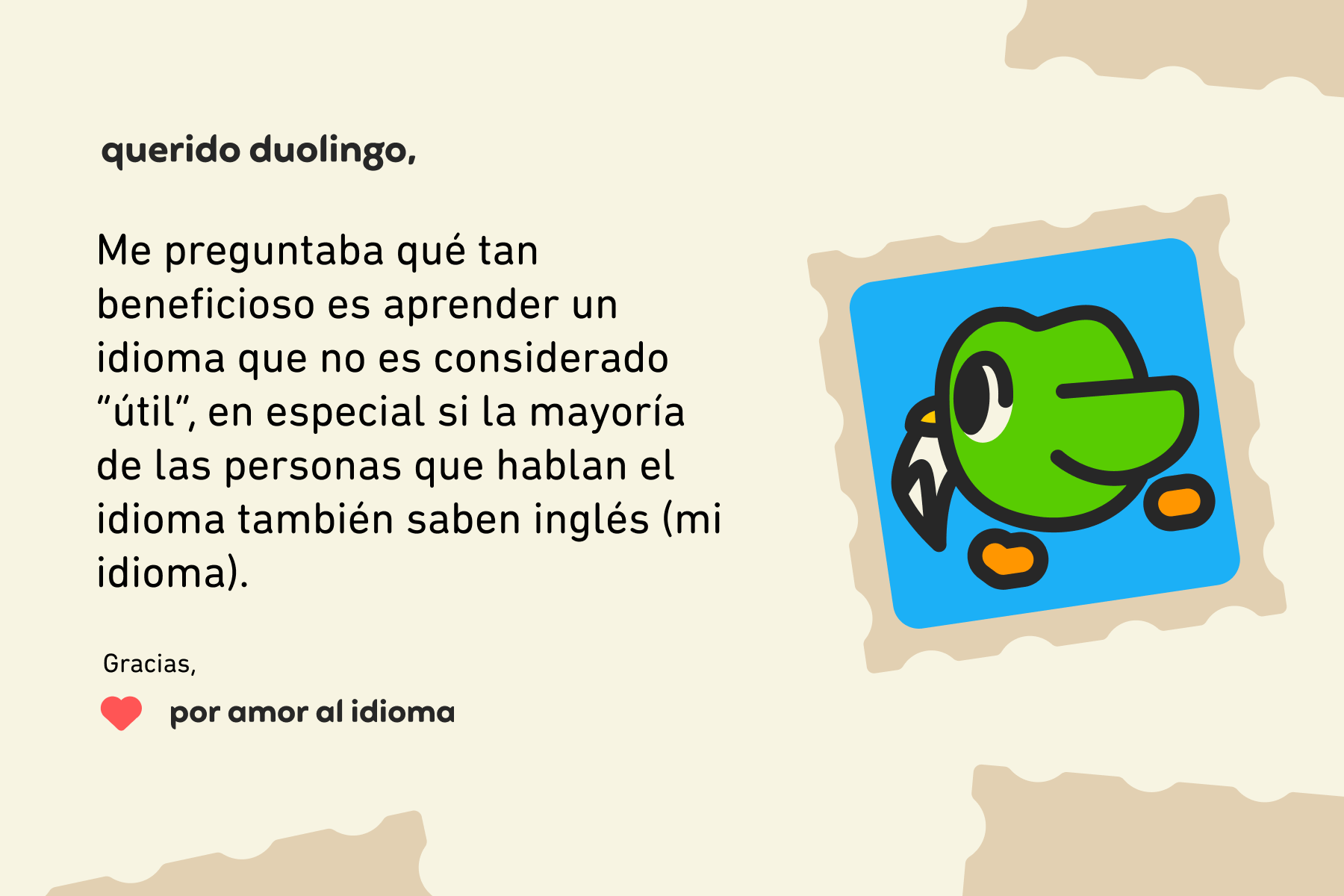 Querido Duolingo: Me preguntaba qué tan beneficioso es aprender un idioma que no es considerado “útil”, en especial si la mayoría de las personas que hablan el idioma también saben inglés (mi idioma). Gracias, Por amor al idioma