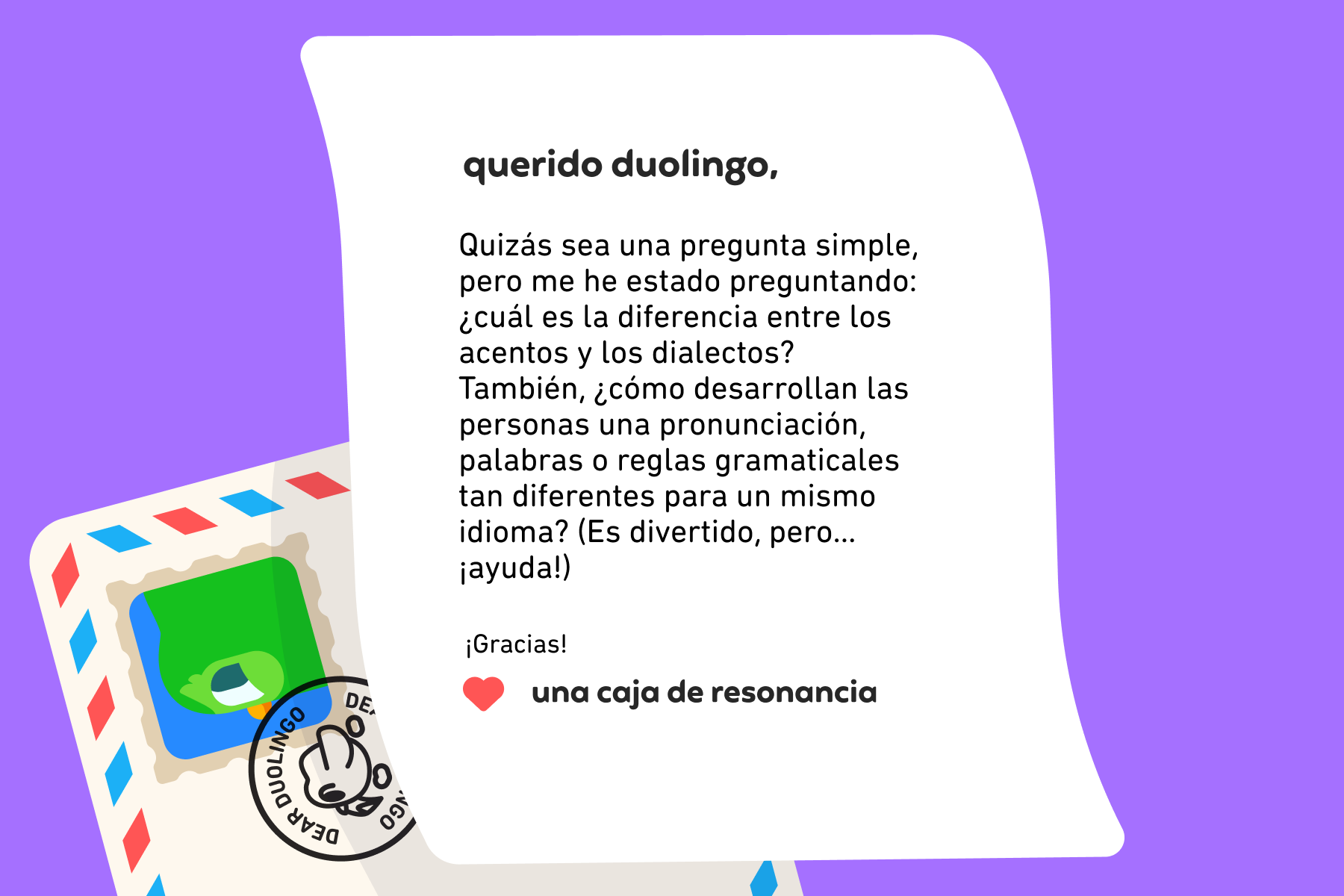 Querido Duolingo, Quizás sea una pregunta simple, pero me he estado preguntando: ¿cuál es la diferencia entre los acentos y los dialectos? También, ¿cómo desarrollan las personas una pronunciación, palabras o reglas gramaticales tan diferentes para un mismo idioma? (Es divertido, pero… ¡ayuda!) ¡Gracias! Una caja de resonancia
