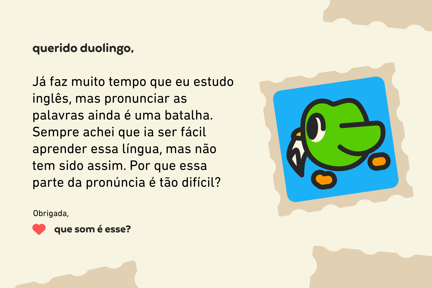 Querido Duolingo, Já faz muito tempo que eu estudo inglês, mas pronunciar as palavras ainda é uma batalha. Sempre achei que ia ser fácil aprender essa língua, mas não tem sido assim. Por que essa parte da pronúncia é tão difícil? Obrigada, Que Som É Esse?