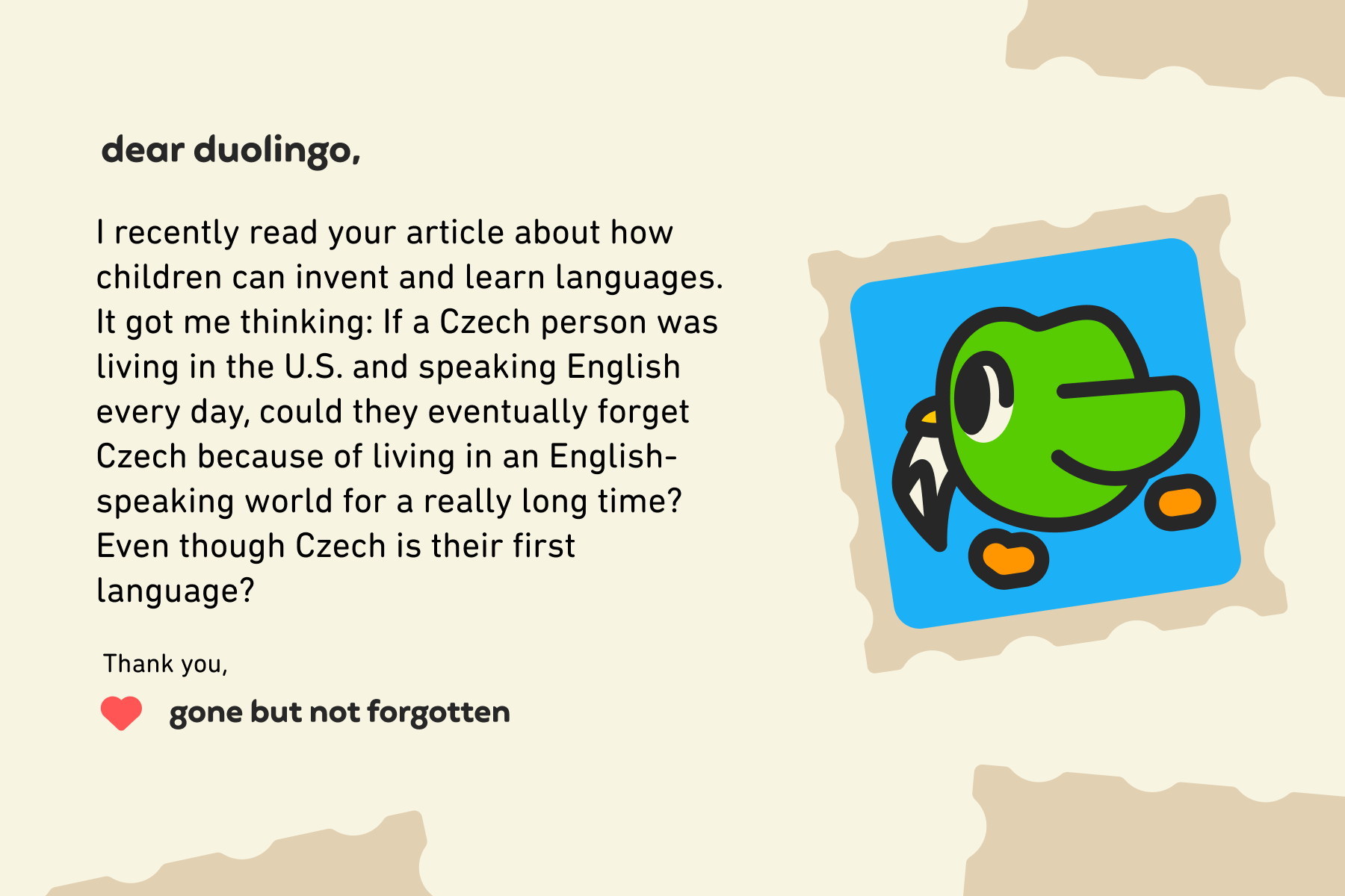 Dear Duolingo, I recently read your article about how children can invent and learn languages. It got me thinking: If a Czech person was living in the U.S. and speaking English every day, could they eventually forget Czech because of living in an English-speaking world for a really long time? Even though Czech is their first language?  Thank you, Gone But Not Forgotten