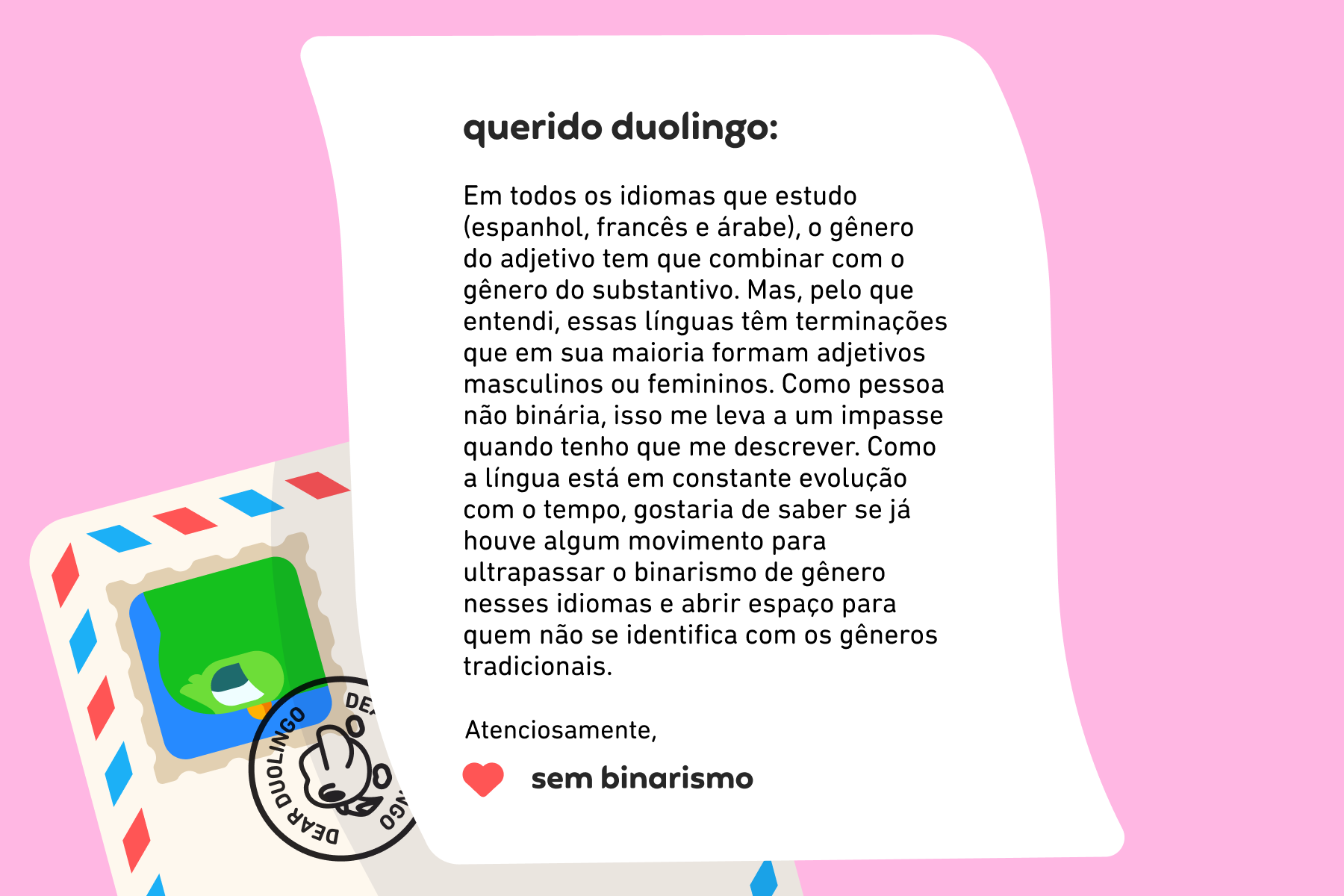 Querido Duolingo, Em todos os idiomas que estudo (espanhol, francês e árabe), o gênero do adjetivo tem que combinar com o gênero do substantivo. Mas, pelo que entendi, essas línguas têm terminações que em sua maioria formam adjetivos masculinos ou femininos. Como pessoa não binária, isso me leva a um impasse quando tenho que me descrever. Como a língua está em constante evolução com o tempo, gostaria de saber se já houve algum movimento para ultrapassar o binarismo de gênero nesses idiomas e abrir espaço para quem não se identifica com os gêneros tradicionais. Atenciosamente, Sem Binarismo