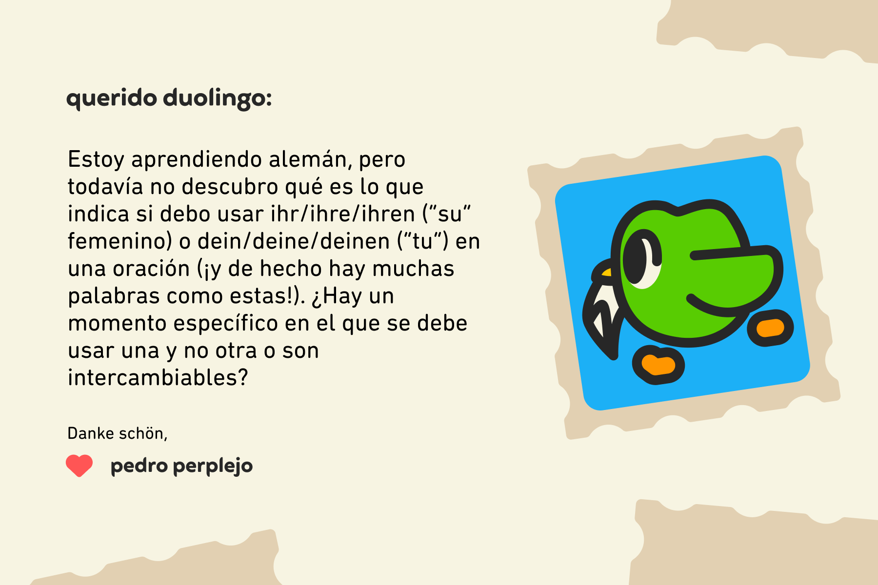 Querido Duolingo: Estoy aprendiendo alemán, pero todavía no descubro qué es lo que indica si debo usar ihr/ihre/ihren (“su” femenino) o dein/deine/deinen (“tu”) en una oración (¡y de hecho hay muchas palabras como estas!). ¿Hay un momento específico en el que se debe usar una y no otra o son intercambiables? Danke schön, Pedro Perplejo