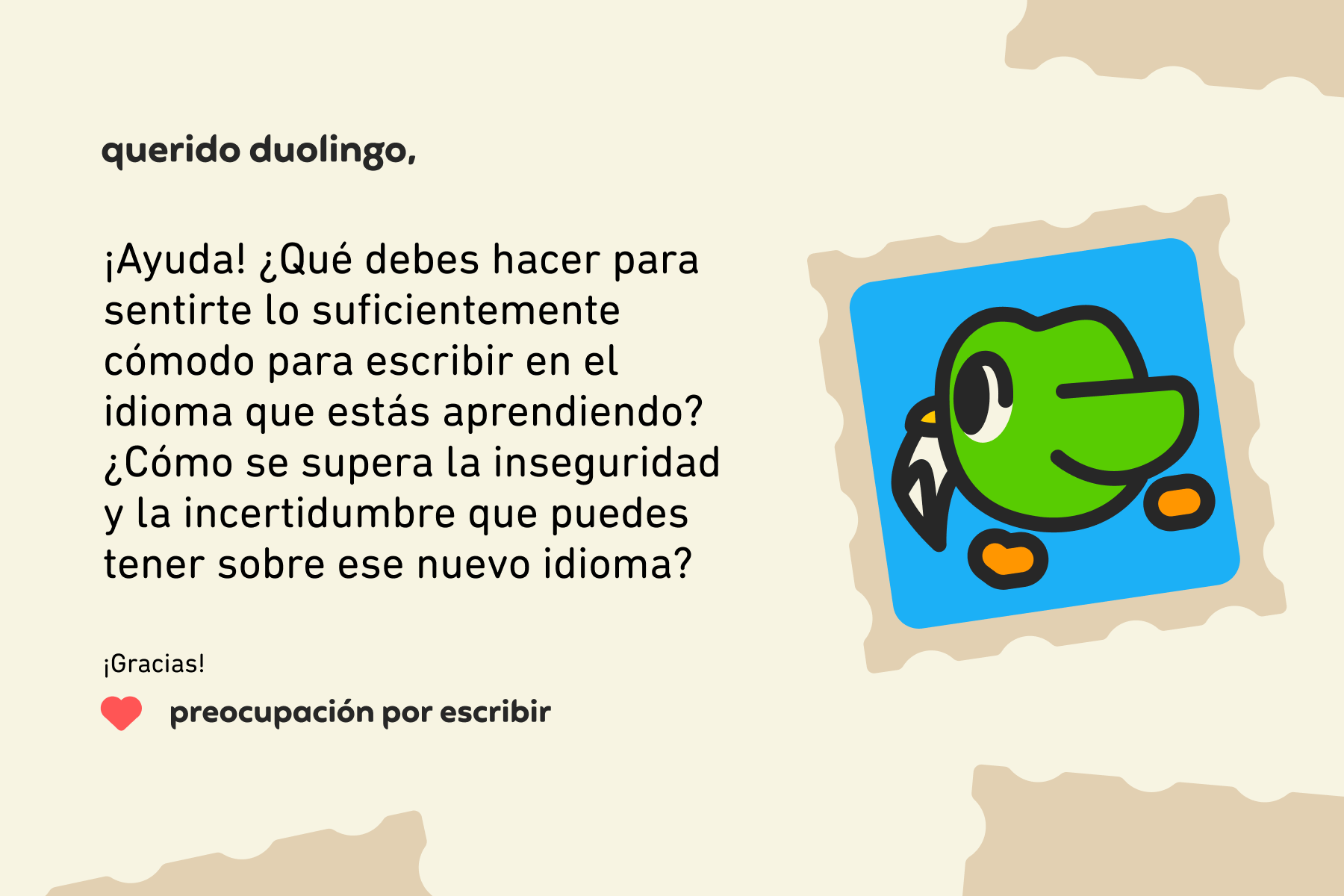 Querido Duolingo, ¡Ayuda! ¿Qué debes hacer para sentirte lo suficientemente cómodo para escribir en el idioma que estás aprendiendo? ¿Cómo se supera la inseguridad y la incertidumbre que puedes tener sobre ese nuevo idioma? ¡Gracias! Preocupación por escribir