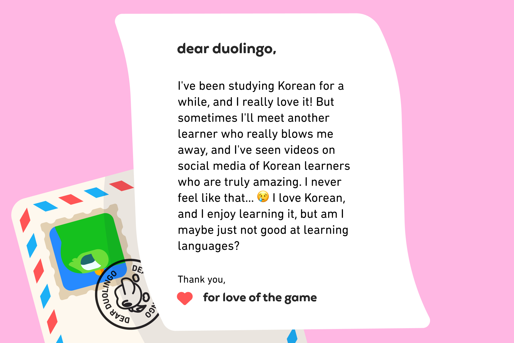 Dear Duolingo, I've been studying Korean for a while, and I really love it! But sometimes I'll meet another learner who really blows me away, and I've seen videos on social media of Korean learners who are truly amazing. I never feel like that… 😢 I love Korean, and I enjoy learning it, but am I maybe just not good at learning languages? Thank you, For Love of the Game