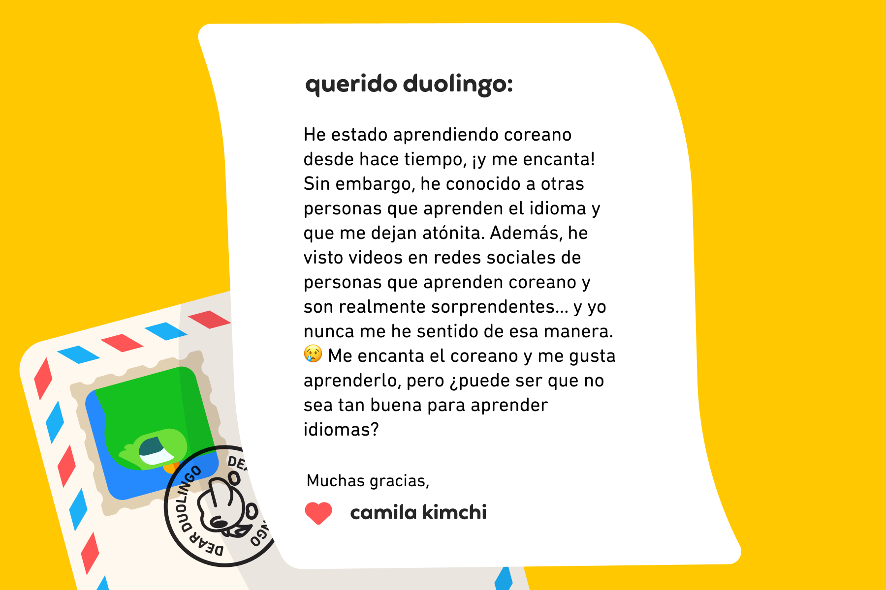 Querido Duolingo: He estado aprendiendo coreano desde hace tiempo, ¡y me encanta! Sin embargo, he conocido a otras personas que aprenden el idioma y que me dejan atónita. Además, he visto videos en redes sociales de personas que aprenden coreano y son realmente sorprendentes… y yo nunca me he sentido de esa manera. 😢 Me encanta el coreano y me gusta aprenderlo, pero ¿puede ser que no sea tan buena para aprender idiomas?  Muchas gracias, Camila Kimchi