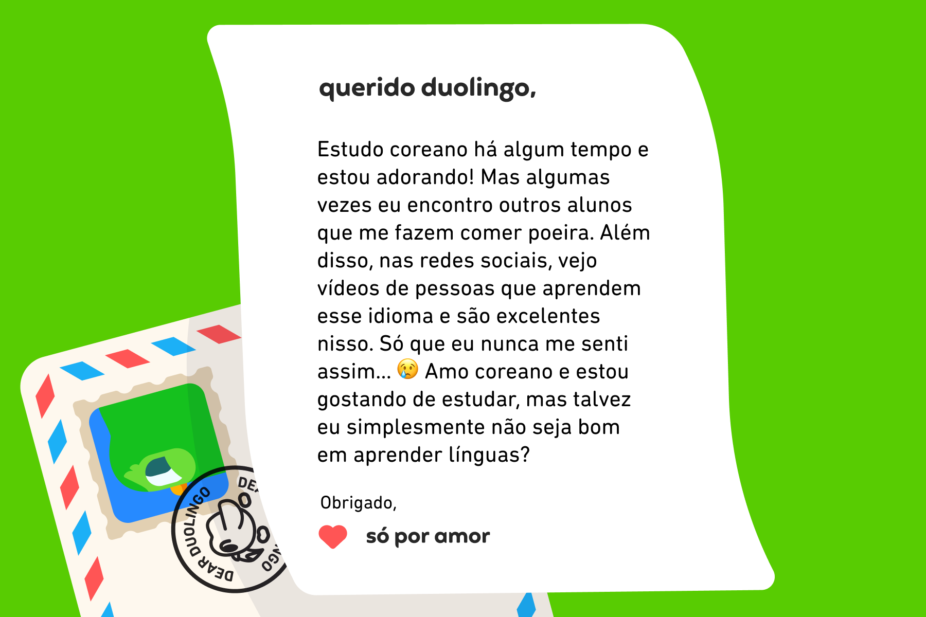Querido Duolingo, Estudo coreano há algum tempo e estou adorando! Mas algumas vezes eu encontro outros alunos que me fazem comer poeira. Além disso, nas redes sociais, vejo vídeos de pessoas que aprendem esse idioma e são excelentes nisso. Só que eu nunca me senti assim… 😢 Amo coreano e estou gostando de estudar, mas talvez eu simplesmente não seja bom em aprender línguas? Obrigado, Só Por Amor