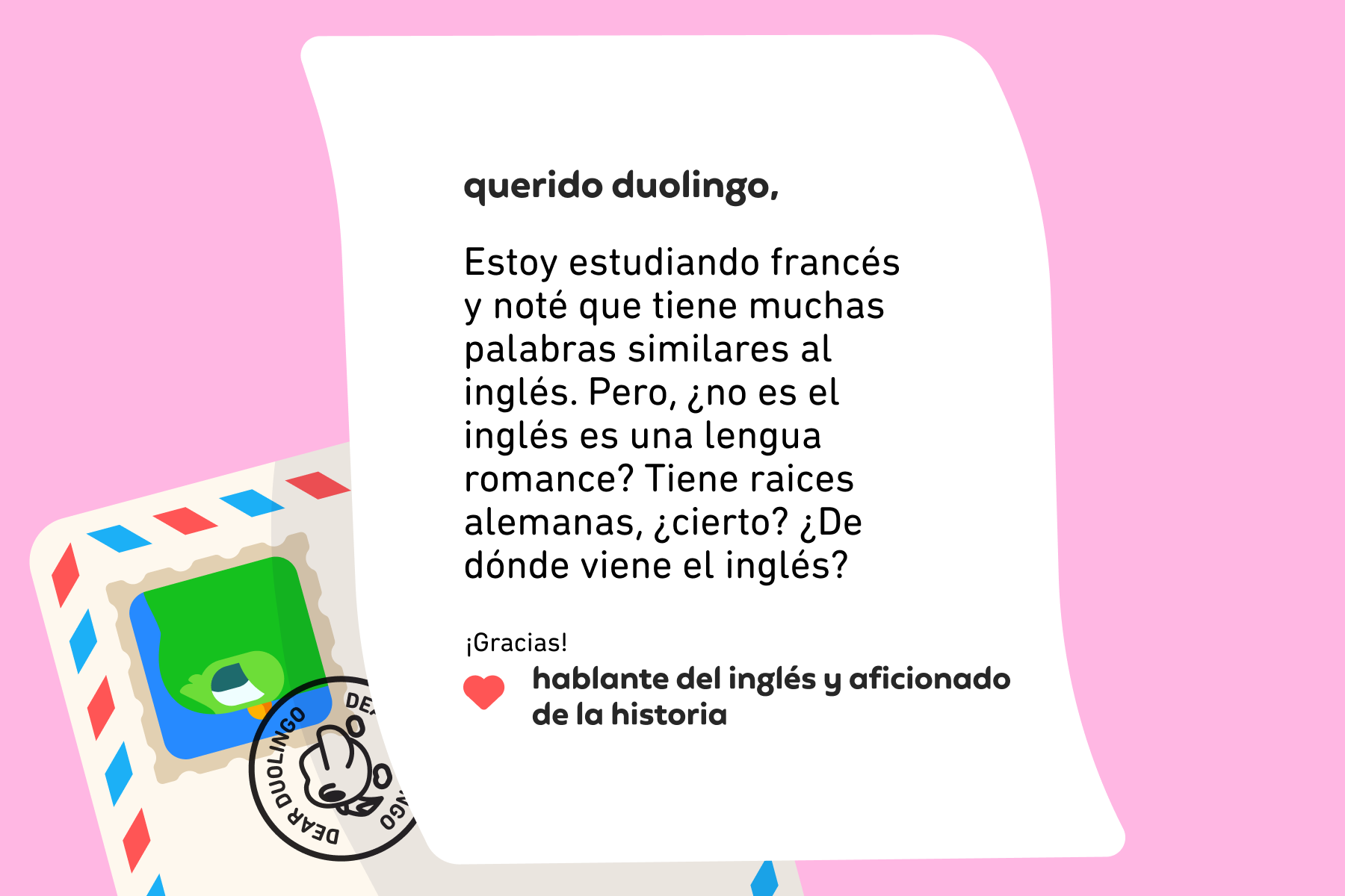 Querido Duolingo, Estoy estudiando francés y noté que tiene muchas palabras similares al inglés. Pero, ¿no es el inglés es una lengua romance? Tiene raices alemanas, ¿cierto? ¿De dónde viene el inglés? ¡Gracias! Hablante del inglés y aficionado de la historia