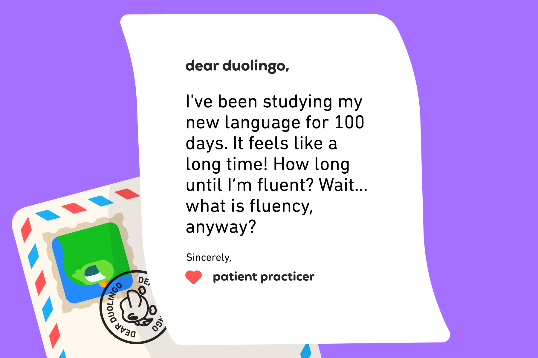 Dear Duolingo, I've been studying my new language for 100 days. It feels like a long time! How long until I’m fluent? Wait… what is fluency, anyway? Sincerely, Patient Practicer