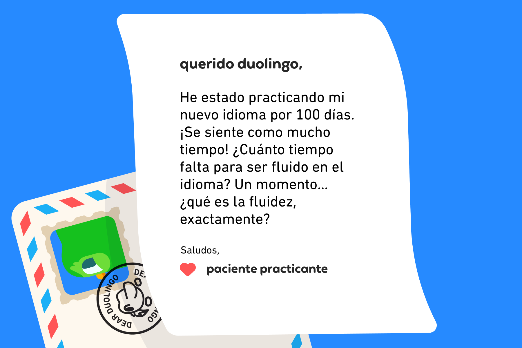 Querido Duolingo, He estado practicando mi nuevo idioma por 100 días. ¡Se siente como mucho tiempo! ¿Cuánto tiempo falta para ser fluido en el idioma? Un momento… ¿qué es la fluidez, exactamente? Saludos, Paciente practicante