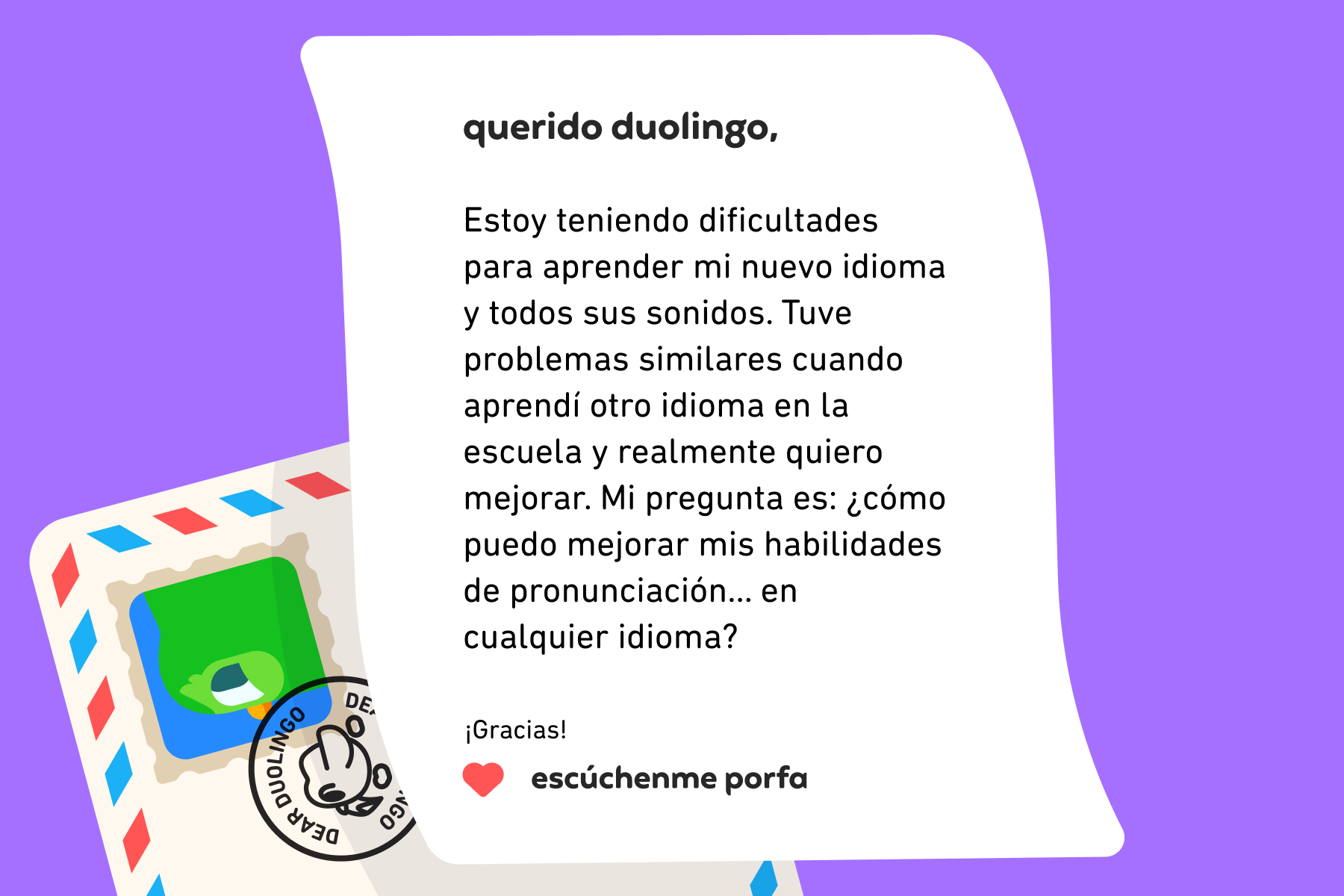 Querido Duolingo: Estoy teniendo dificultades para aprender mi nuevo idioma y todos sus sonidos. Tuve problemas similares cuando aprendí otro idioma en la escuela y realmente quiero mejorar. Mi pregunta es: ¿cómo puedo mejorar mis habilidades de pronunciación… en cualquier idioma? ¡Gracias! Escúchenme Porfa