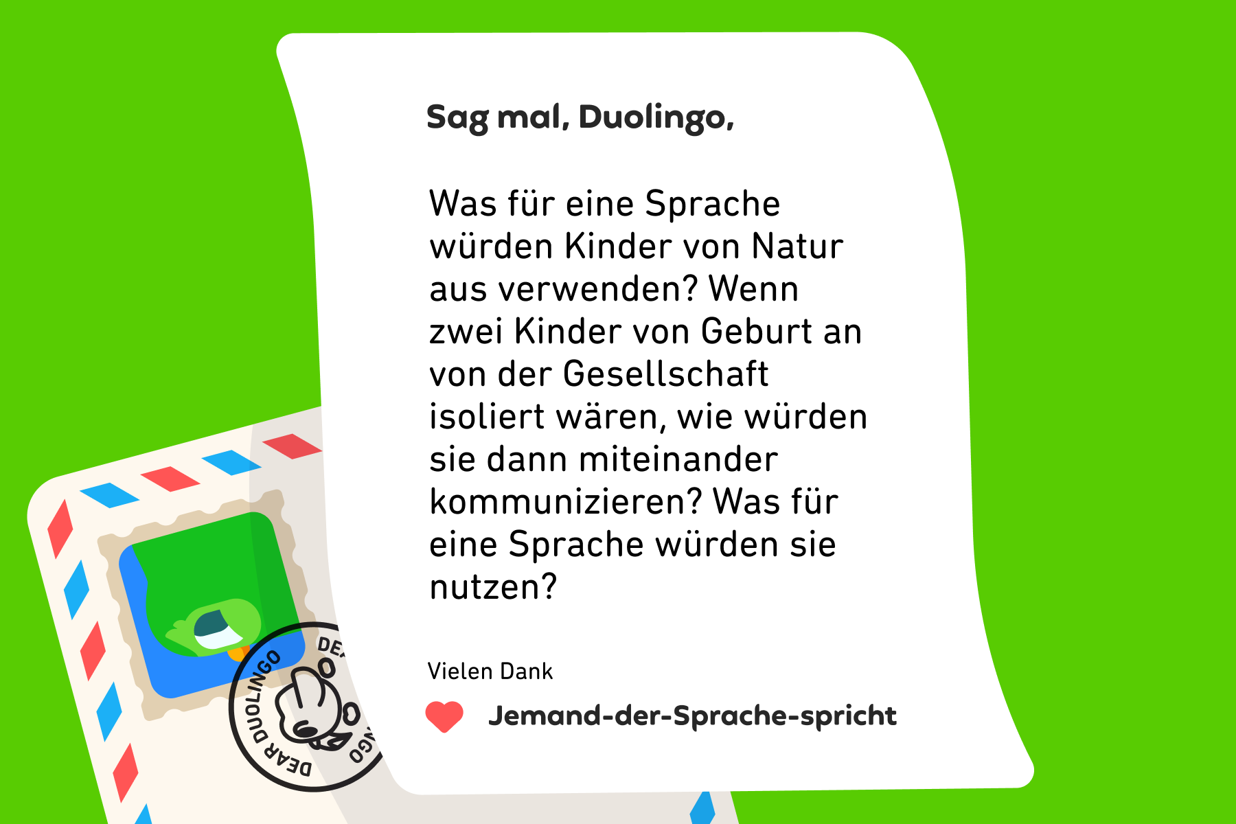 Sag mal, Duolingo, Was für eine Sprache würden Kinder von Natur aus verwenden? Wenn zwei Kinder von Geburt an von der Gesellschaft isoliert wären, wie würden sie dann miteinander kommunizieren? Was für eine Sprache würden sie nutzen? Vielen Dank, Jemand-der-Sprache-spricht