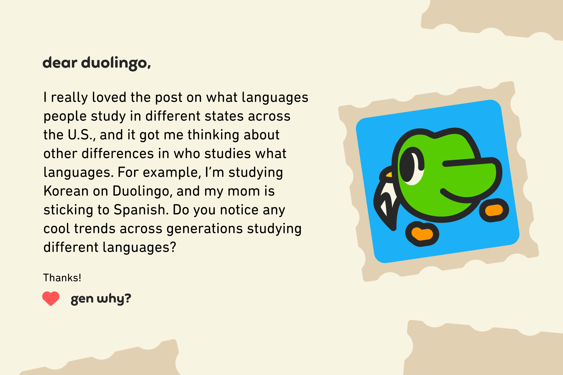 Dear Duolingo, I really loved the post on what languages people study in different states across the U.S., and it got me thinking about other differences in who studies what languages. For example, I’m studying Korean on Duolingo, and my mom is sticking to Spanish. Do you notice any cool trends across generations studying different languages? Thanks! Gen Why?