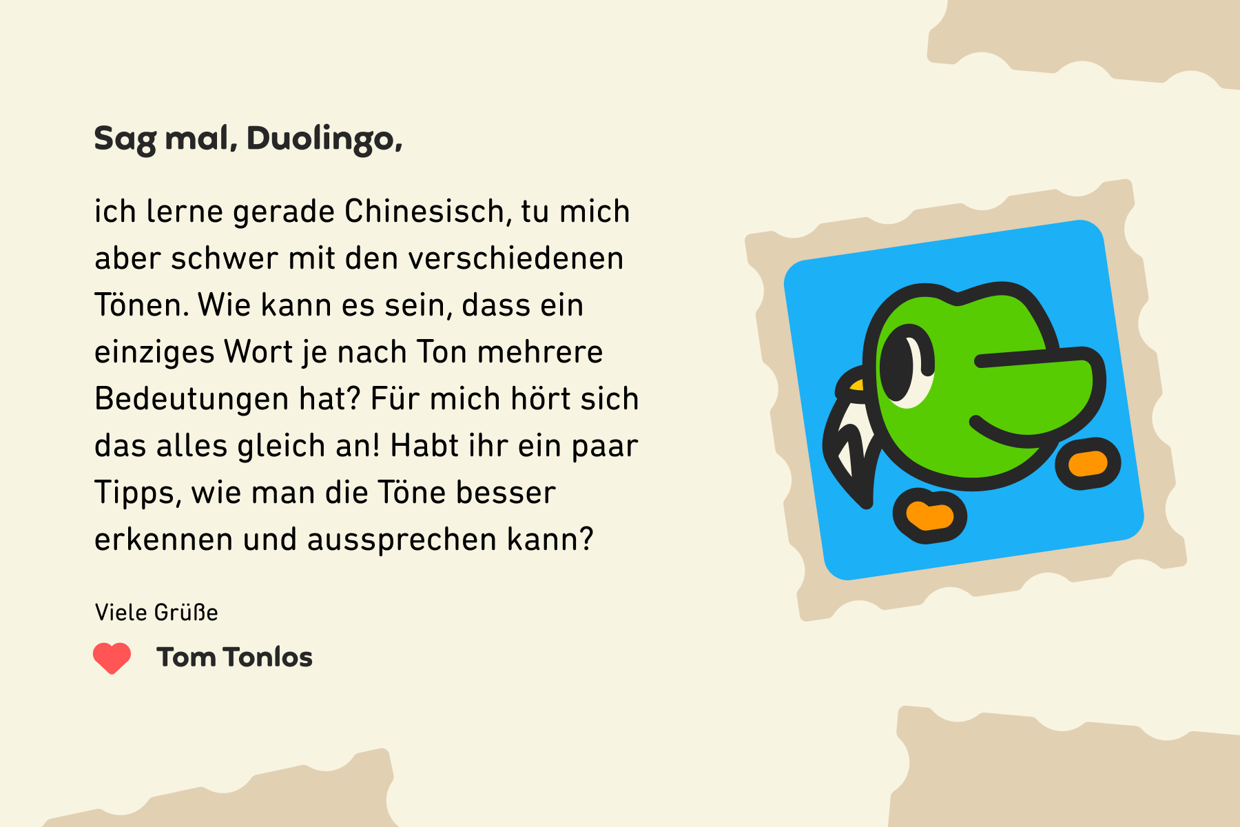 Sag mal, Duolingo, ich lerne gerade Chinesisch, tu mich aber schwer mit den verschiedenen Tönen. Wie kann es sein, dass ein einziges Wort je nach Ton mehrere Bedeutungen hat? Für mich hört sich das alles gleich an! Habt ihr ein paar Tipps, wie man die Töne besser erkennen und aussprechen kann? Viele Grüße, Tom Tonlos