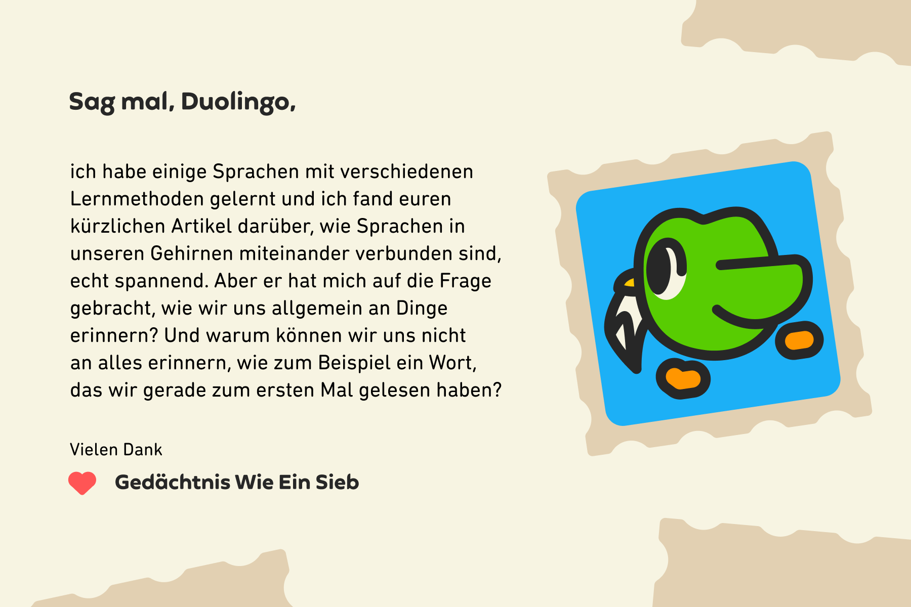 Sag mal, Duolingo, ich habe einige Sprachen mit verschiedenen Lernmethoden gelernt und ich fand euren kürzlichen Artikel darüber, wie Sprachen in unseren Gehirnen miteinander verbunden sind, echt spannend. Aber er hat mich auf die Frage gebracht, wie wir uns allgemein an Dinge erinnern? Und warum können wir uns nicht an alles erinnern, wie zum Beispiel ein Wort, das wir gerade zum ersten Mal gelesen haben? Vielen Dank, Gedächtnis Wie Ein Sieb