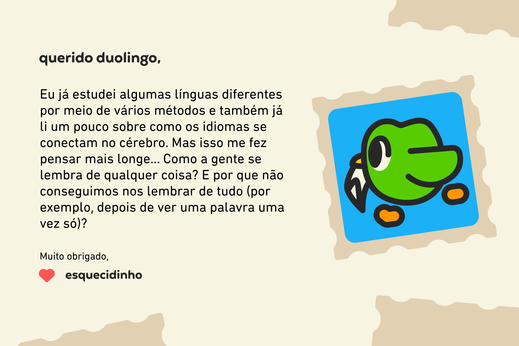 Querido Duolingo, Eu já estudei algumas línguas diferentes por meio de vários métodos e também já li um pouco sobre como os idiomas se conectam no cérebro. Mas isso me fez pensar mais longe… Como a gente se lembra de qualquer coisa? E por que não conseguimos nos lembrar de tudo (por exemplo, depois de ver uma palavra uma vez só)? Muito obrigado, Esquecidinho