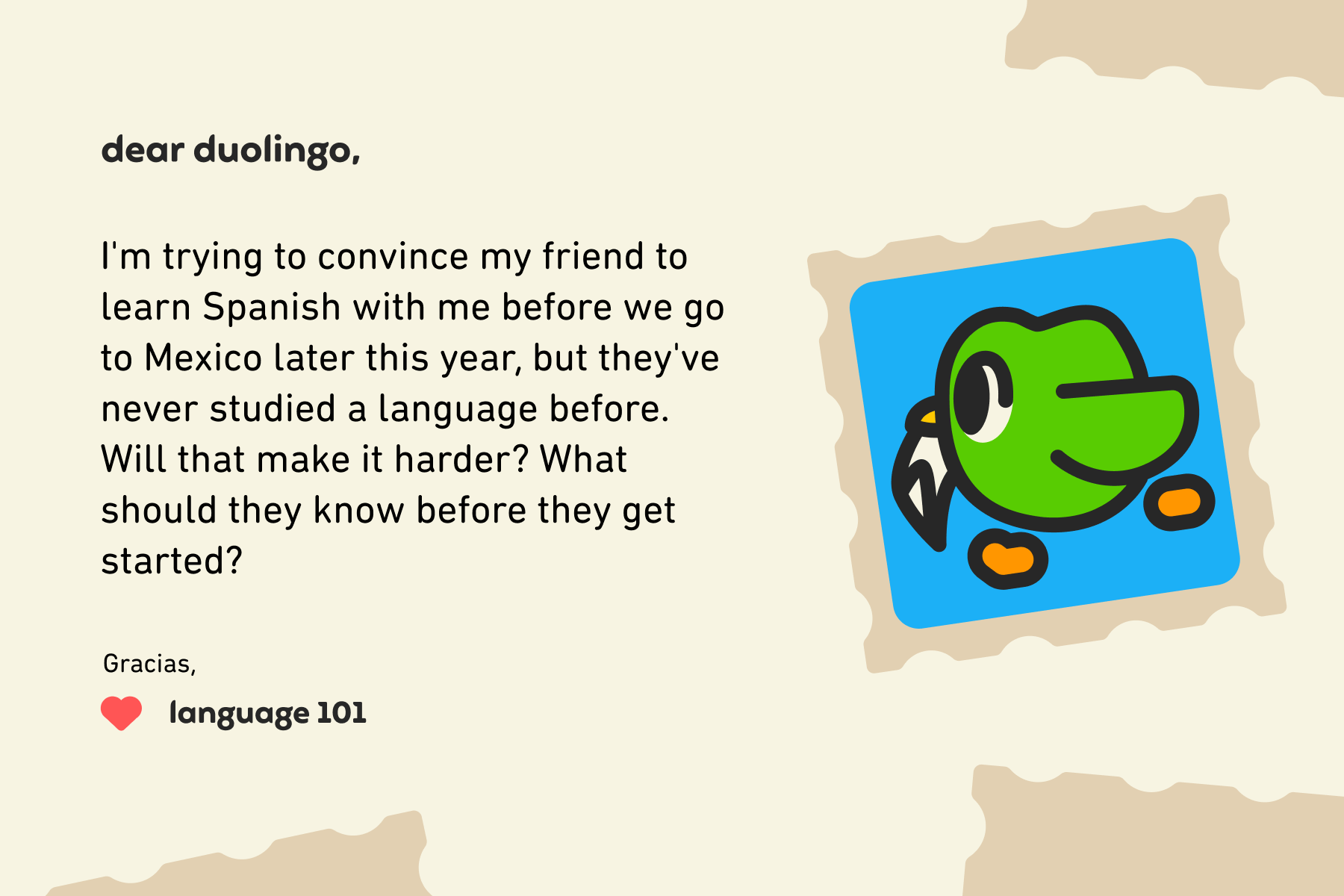 Dear Duolingo, I'm trying to convince my friend to learn Spanish with me before we go to Mexico later this year, but they've never studied a language before. Will that make it harder? What should they know before they get started? Gracias, Language 101