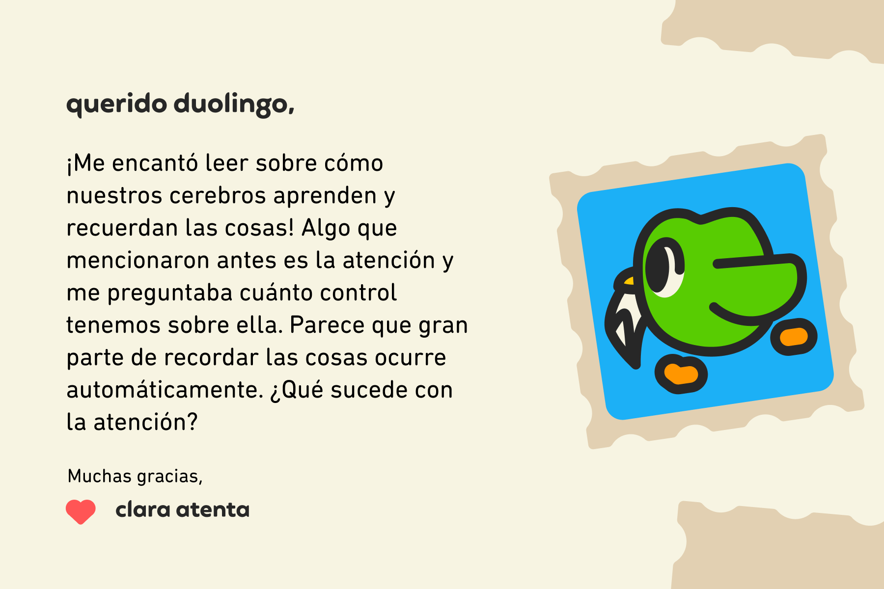 Querido Duolingo: ¡Me encantó leer sobre cómo nuestros cerebros aprenden y recuerdan las cosas! Algo que mencionaron antes es la atención y me preguntaba cuánto control tenemos sobre ella. Parece que gran parte de recordar las cosas ocurre automáticamente. ¿Qué sucede con la atención? Muchas gracias, Clara Atenta