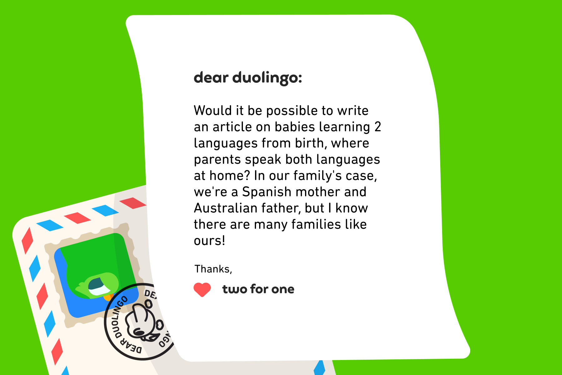 Dear Duolingo, Would it be possible to write an article on babies learning 2 languages from birth, where parents speak both languages at home? In our family's case, we're a Spanish mother and Australian father, but I know there are many families like ours! Thanks, Two for One