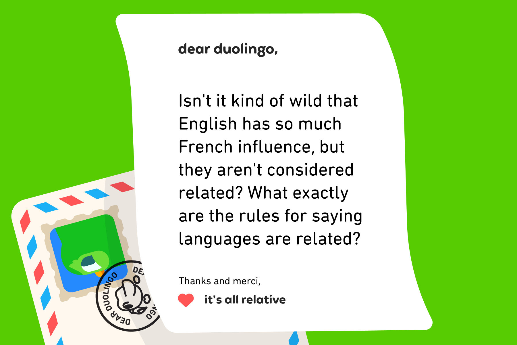 Dear Duolingo, Isn't it kind of wild that English has so much French influence, but they aren't considered related? What exactly are the rules for saying languages are related? Thanks and merci, It's All Relative