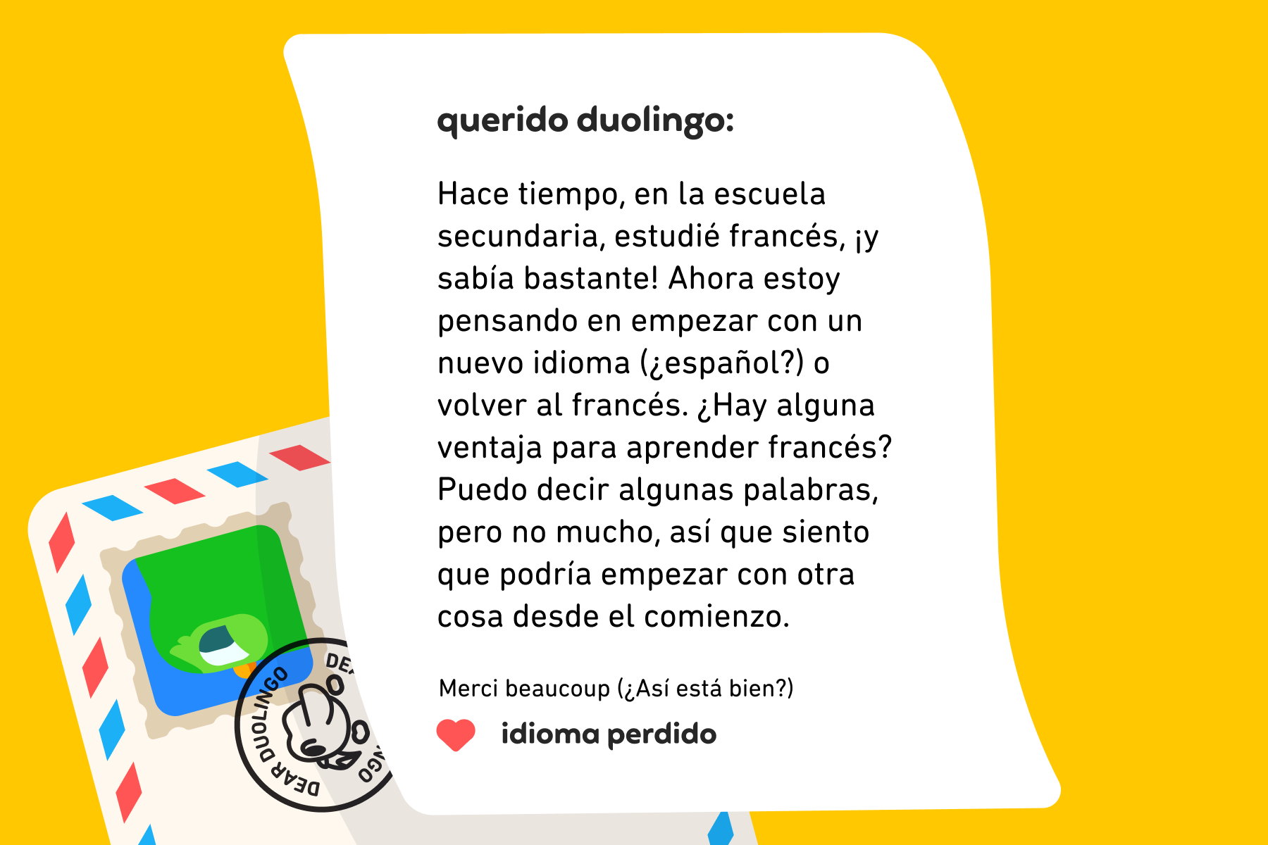 Querido Duolingo: Hace tiempo, en la escuela secundaria, estudié francés, ¡y sabía bastante! Ahora estoy pensando en empezar con un nuevo idioma (¿español?) o volver al francés. ¿Hay alguna ventaja para aprender francés? Puedo decir algunas palabras, pero no mucho, así que siento que podría empezar con otra cosa desde el comienzo. Merci beaucoup (¿Así está bien?) Idioma Perdido