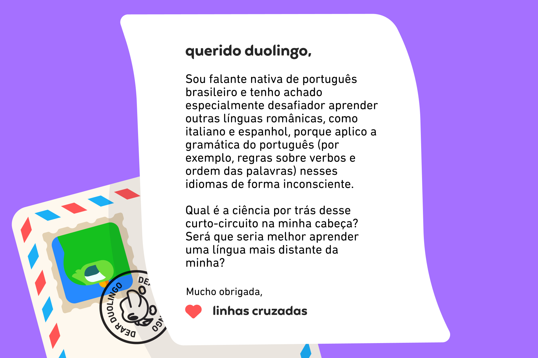 Querido Duolingo, Sou falante nativa de português brasileiro e tenho achado especialmente desafiador aprender outras línguas românicas, como italiano e espanhol, porque aplico a gramática do português (por exemplo, regras sobre verbos e ordem das palavras) nesses idiomas de forma inconsciente. Qual é a ciência por trás desse curto-circuito na minha cabeça? Será que seria melhor aprender uma língua mais distante da minha? Mucho obrigada, Linhas Cruzadas