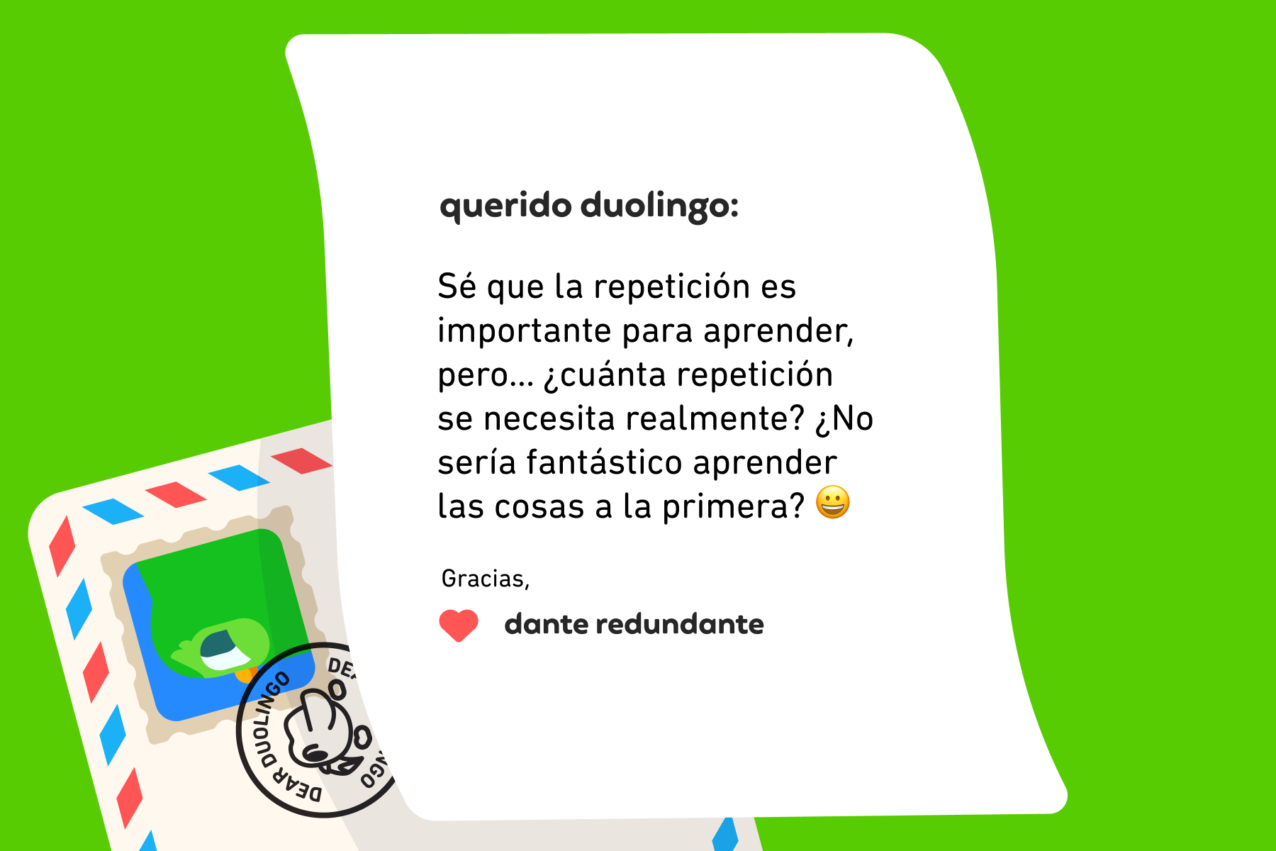 Querido Duolingo: Sé que la repetición es importante para aprender, pero… ¿cuánta repetición se necesita realmente? ¿No sería fantástico aprender las cosas a la primera? Gracias, Dante Redundante