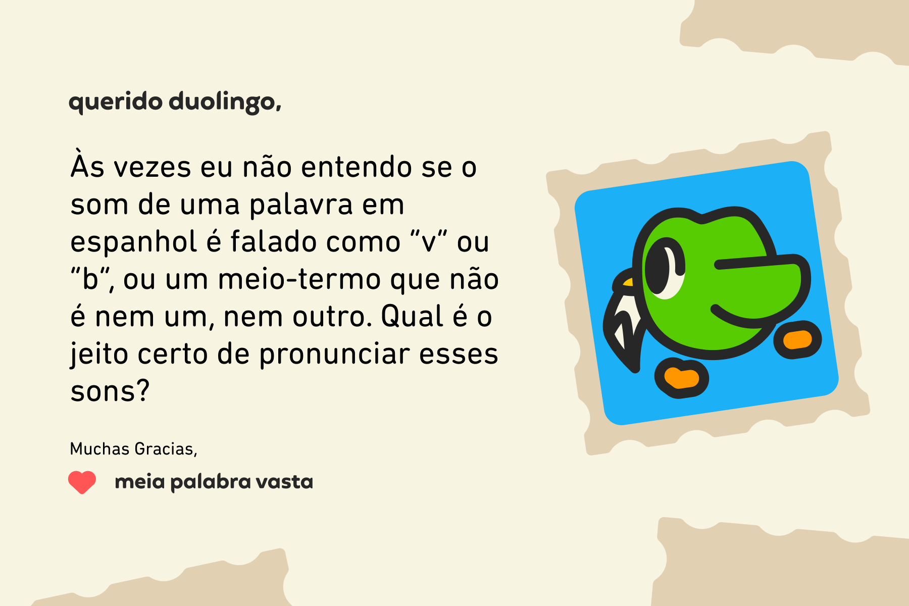 Querido Duolingo, Às vezes eu não entendo se o som de uma palavra em espanhol é falado como  “v” ou “b”, ou um meio-termo que não é nem um, nem outro. Qual é o jeito certo de pronunciar esses sons? Muchas Gracias, Meia Palabra Vasta