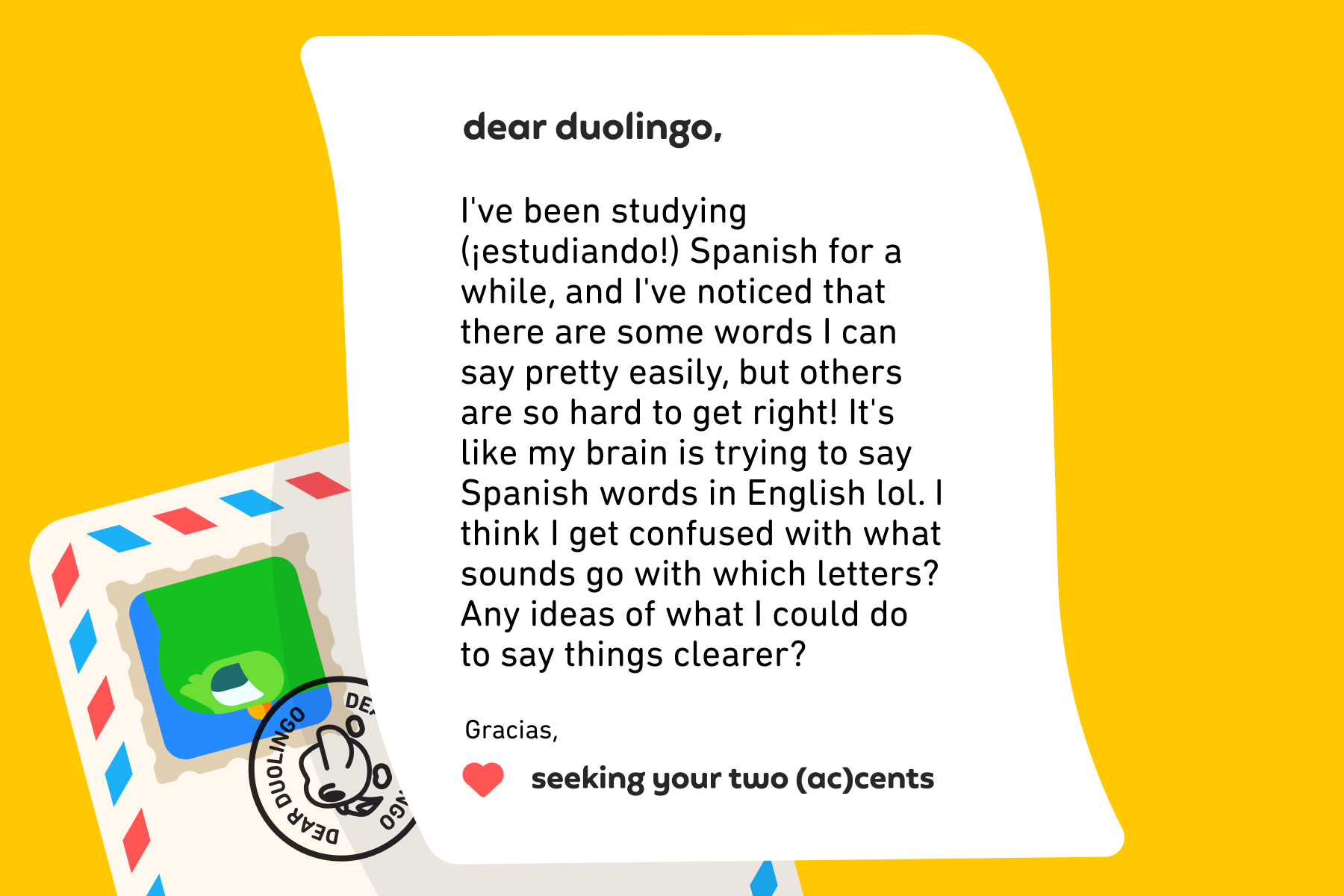 Dear Duolingo, I've been studying (¡estudiando!) Spanish for a while, and I've noticed that there are some words I can say pretty easily, but others are so hard to get right! It's like my brain is trying to say Spanish words in English lol. I think I get confused with what sounds go with which letters? Any ideas of what I could do to say things clearer? Gracias, Seeking Your Two (Ac)cents