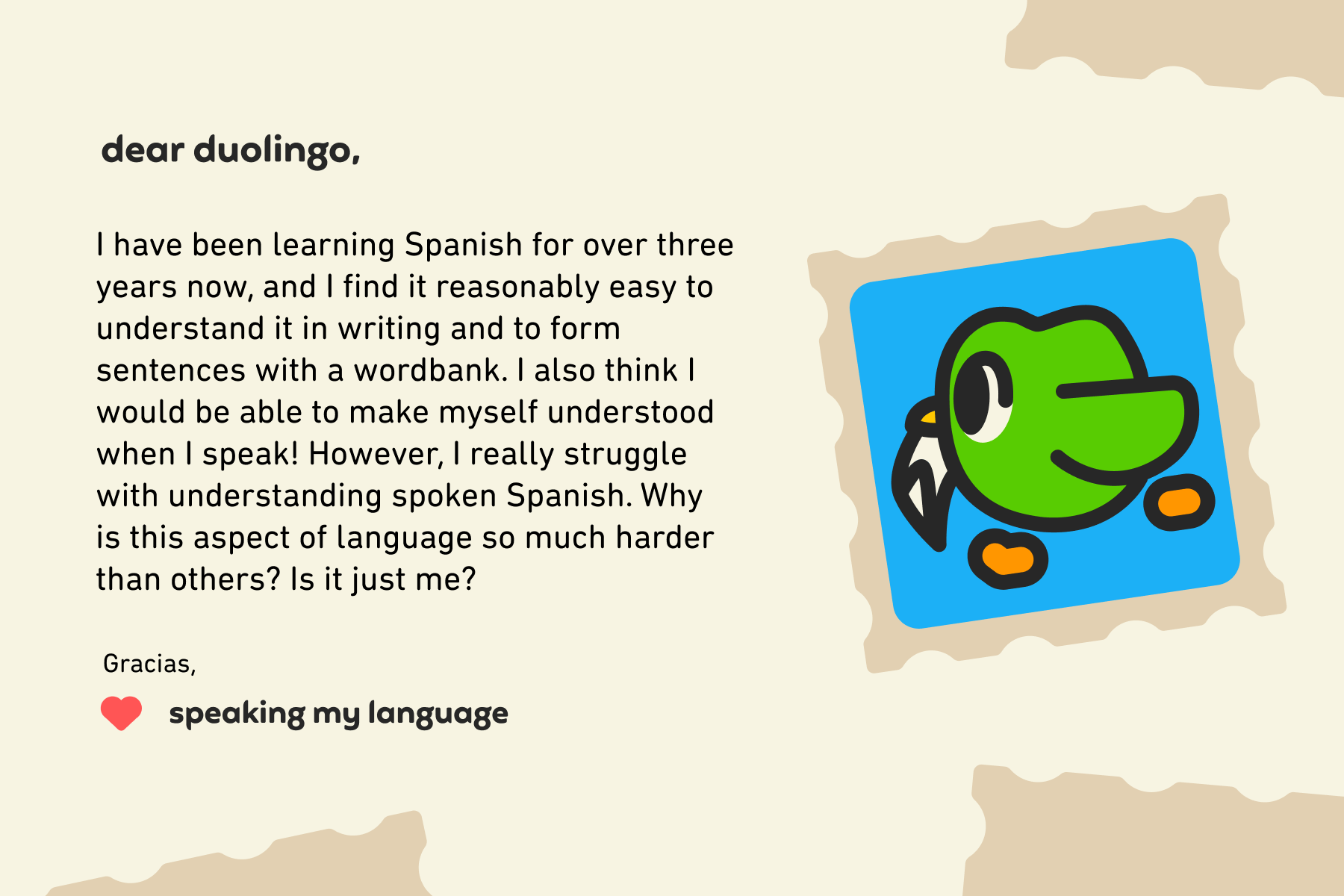 Dear Duolingo, I have been learning Spanish for over three years now, and I find it reasonably easy to understand it in writing and to form sentences with a wordbank. I also think I would be able to make myself understood when I speak! However, I really struggle with understanding spoken Spanish. Why is this aspect of language so much harder than others? Is it just me? Gracias, Speaking My Language
