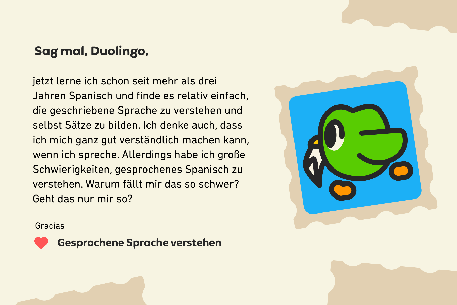 Sag mal, Duolingo, jetzt lerne ich schon seit mehr als drei Jahren Spanisch und finde es relativ einfach, die geschriebene Sprache zu verstehen und selbst Sätze zu bilden. Ich denke auch, dass ich mich ganz gut verständlich machen kann, wenn ich spreche. Allerdings habe ich große Schwierigkeiten, gesprochenes Spanisch zu verstehen. Warum fällt mir das so schwer? Geht das nur mir so? Gracias, Gesprochene Sprache verstehen
