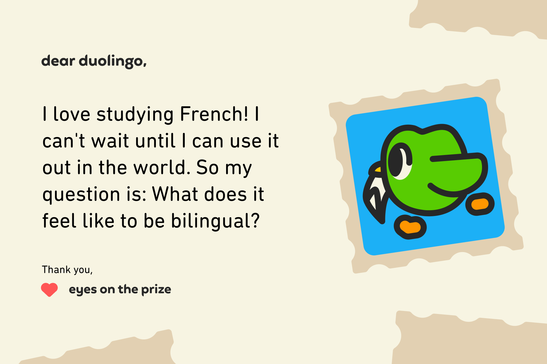 Dear Duolingo, I love studying French! I can't wait until I can use it out in the world. So my question is: What does it feel like to be bilingual? Thank you, Eyes on the Prize