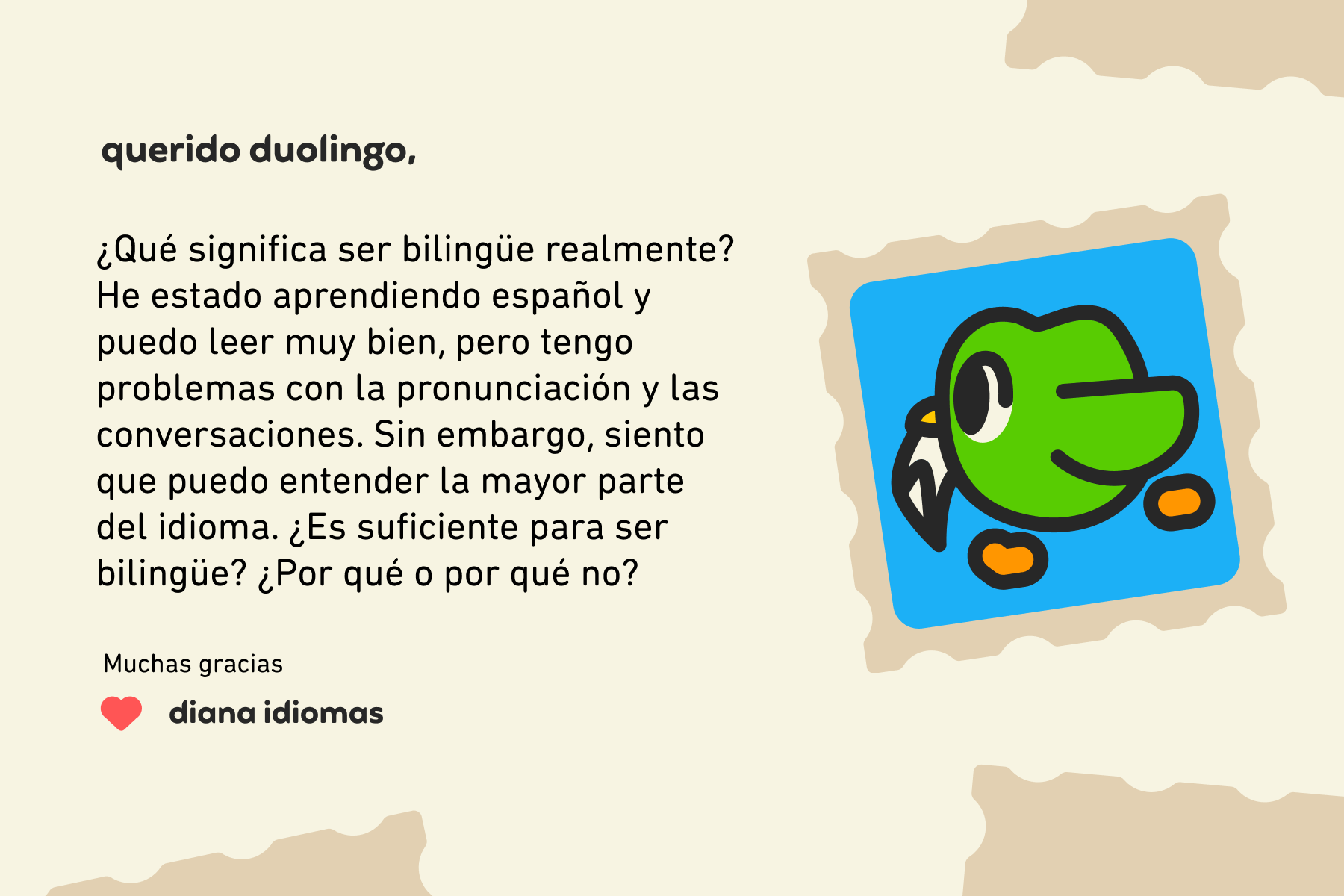 Querido Duolingo: ¿Qué significa ser bilingüe realmente? He estado aprendiendo español y puedo leer muy bien, pero tengo problemas con la pronunciación y las conversaciones. Sin embargo, siento que puedo entender la mayor parte del idioma. ¿Es suficiente para ser bilingüe? ¿Por qué o por qué no? Muchas gracias, Diana Idiomas