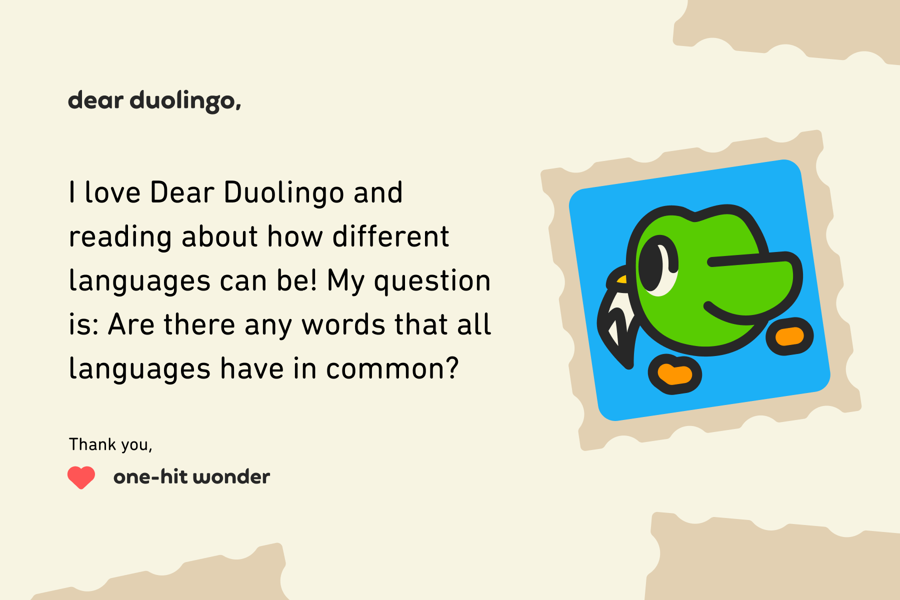 Dear Duolingo, I love Dear Duolingo and reading about how different languages can be! My question is: Are there any words that all languages have in common? Thanks, One-hit wonder