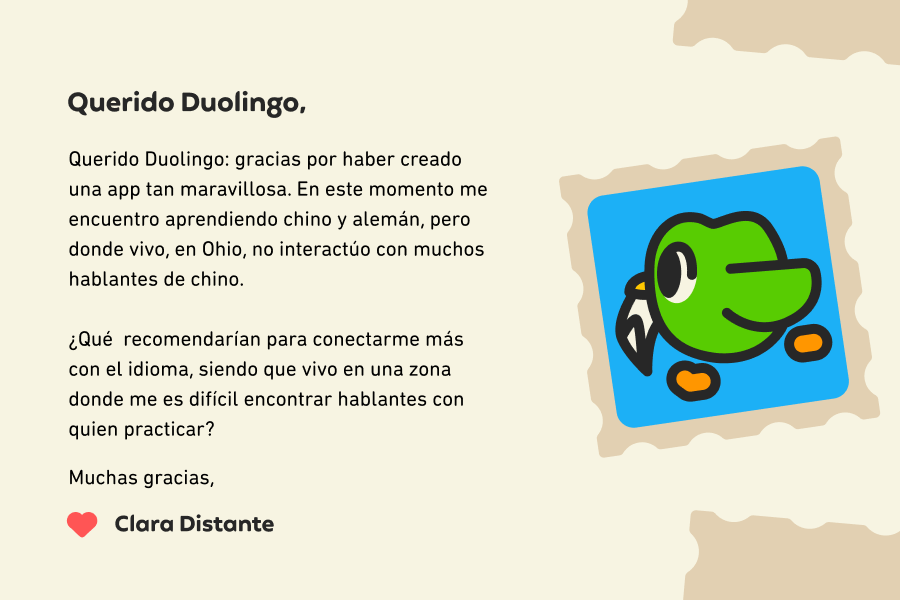 Querido Duolingo: gracias por haber creado una app tan maravillosa. En este momento me encuentro aprendiendo chino y alemán, pero donde vivo, en Ohio, no interactúo con muchos hablantes de chino.<br><br>¿Qué recomendarían para conectarme más con el idioma, dado que vivo en una zona donde me es difícil encontrar hablantes con quien practicar? Muchas gracias, Clara Distante