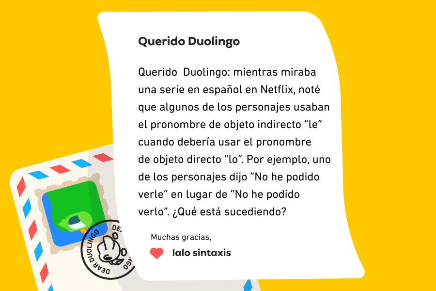 Querido Duolingo: mientras miraba una serie en español en Netflix, noté que algunos de los personajes usaban el pronombre de objeto indirecto “le” cuando debería usar el pronombre de objeto directo “lo”. Por ejemplo, uno de los personajes dijo “No he podido verle” en lugar de “No he podido verlo”. ¿Qué está sucediendo? Muchas gracias, Lalo Sintaxis