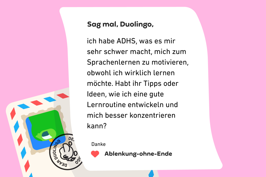 Sag mal, Duolingo, ich habe ADHS, was es mir sehr schwer macht, mich zum Sprachenlernen zu motivieren, obwohl ich wirklich lernen möchte. Habt ihr Tipps oder Ideen, wie ich eine gute Lernroutine entwickeln und mich besser konzentrieren kann? Danke, Ablenkung ohne Ende