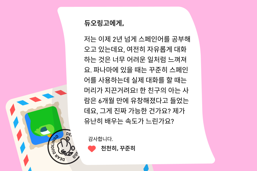“듀오링고에 물어보세요” 코너로 보낸 편지를 묘사한 그림. 다음 내용을 담고 있다: 듀오링고에게. 저는 이제 2년 넘게 스페인어를 공부해오고 있는데요, 여전히 자유롭게 대화하는 것은 너무 어려운 일처럼 느껴져요. 파나마에 있을 때는 꾸준히 스페인어를 사용하는데 실제 대화를 할 때는 머리가 지끈거려요! 한 친구의 아는 사람은 6개월 만에 유창해졌다고 들었는데요, 그게 진짜 가능한 건가요? 제가 유난히 배우는 속도가 느린 건가요? 감사합니다.