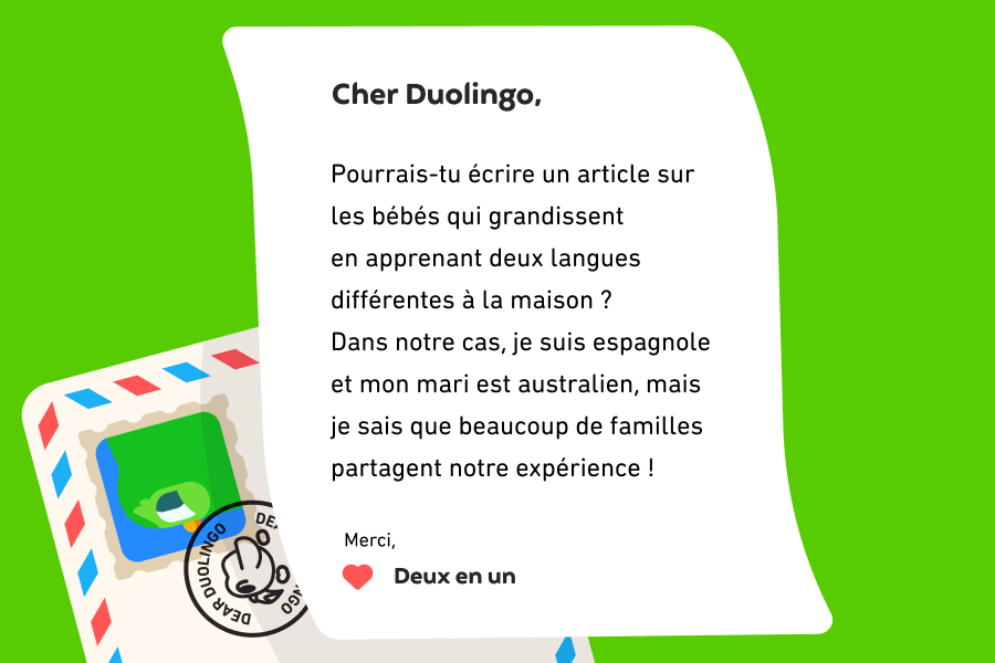 Cher Duolingo, Pourrais-tu écrire un article sur les bébés qui grandissent en apprenant deux langues différentes à la maison ? Dans notre cas, je suis espagnole et mon mari est australien, mais je sais que beaucoup de familles partagent notre expérience ! Merci, Deux en un
