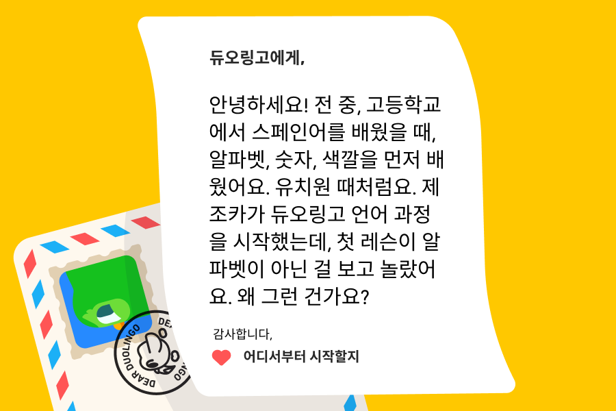 “듀오링고에 물어보세요” 질문 코너에 보낸 편지 이미지. 내용은 아래와 같다: 듀오링고에게, 안녕하세요! 전 중, 고등학교에서 스페인어를 배웠을 때, 알파벳, 숫자, 색깔을 먼저 배웠어요. 유치원 때처럼요. 제 조카가 듀오링고 언어 과정을 시작했는데, 첫 레슨이 알파벳이 아닌 걸 보고 놀랐어요. 왜 그런 건가요?  감사합니다, 어디서부터 시작할지 