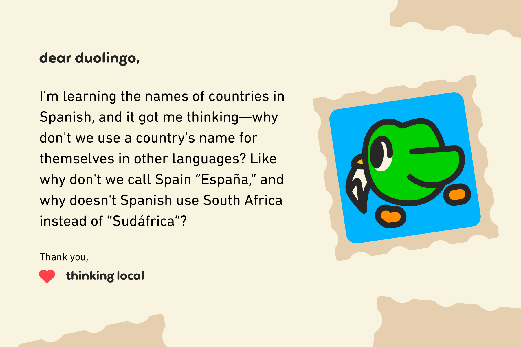 Illustration of a letter to Dear Duolingo that reads: I'm learning the names of countries in Spanish, and it got me thinking—why don't we use a country's name for themselves in other languages? Like why don't we call Spain España, and why doesn't Spanish use South Africa instead of Sudáfrica? Thank you, Thinking Local