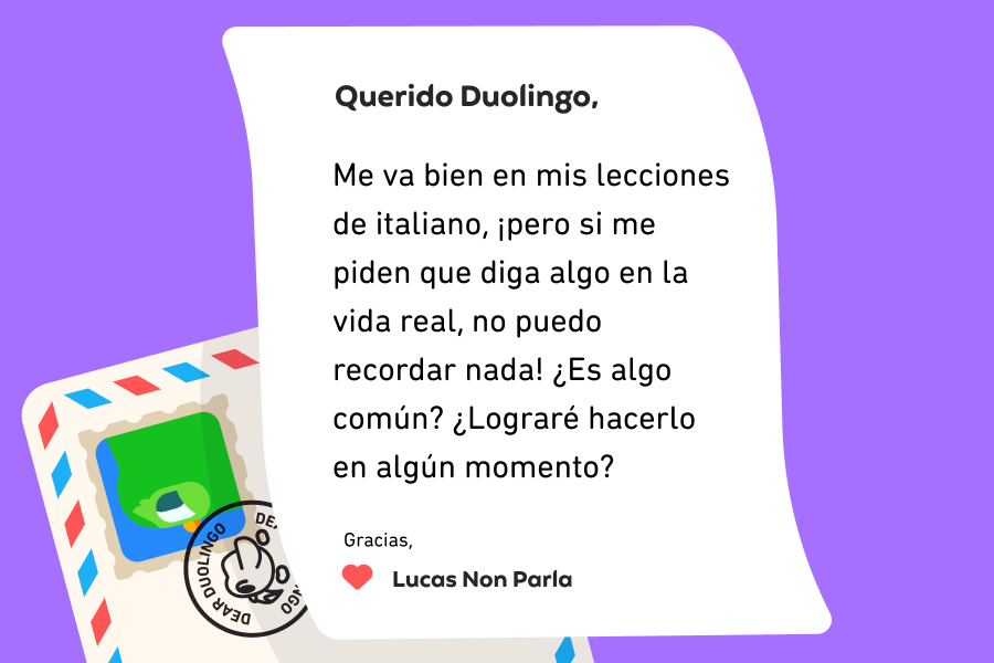 Ilustración de una carta dirigida a Querido Duolingo que dice “Querido Duolingo, me va bien en mis lecciones de italiano, ¡pero si me piden que diga algo en la vida real, no puedo recordar nada! ¿Es algo común? ¿Lograré hacerlo en algún momento? Gracias, Lucas Non Parla