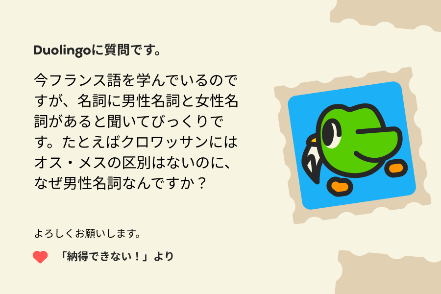 Duolingoへの質問の手紙のイラスト。以下の内容が書かれている。Duolingoに質問です。今フランス語を学んでいるのですが、名詞に男性名詞と女性名詞があると聞いてびっくりです。たとえばクロワッサンにはオス・メスの区別はないのに、なぜ男性名詞なんですか？よろしくお願いします。「納得できない！」より