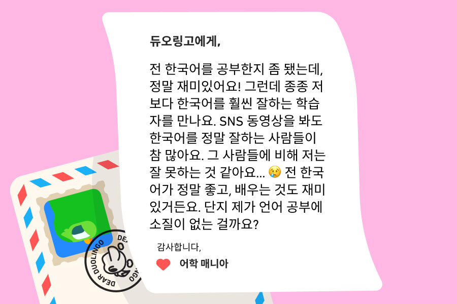 텍스트: “듀오링고에 물어보세요”에 보낸 편지 이미지로 내용은 다음과 같다: 듀오링고에게,  전 한국어를 공부한지 좀 됐는데, 정말 재미있어요! 그런데 종종 저보다 한국어를 훨씬 잘하는 학습자를 만나요. SNS 동영상을 봐도 한국어를 정말 잘하는 사람들이 참 많아요. 그 사람들에 비해 저는 잘 못하는 것 같아요… 😢 전 한국어가 정말 좋고, 배우는 것도 재미있거든요. 단지 제가 언어 공부에 소질이 없는 걸까요?  감사합니다, 어학 매니아  