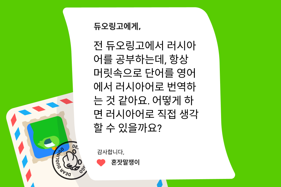 “듀오링고에 물어보세요”에 전달된 편지 이미지. 편지의 내용은 다음과 같다:  듀오링고에게, 전 듀오링고에서 러시아어를 공부하는데, 항상 머릿속으로 단어를 영어에서 러시아어로 번역하는 것 같아요. 어떻게 하면 러시아어로 직접 생각할 수 있을까요?  감사합니다, 혼잣말쟁이