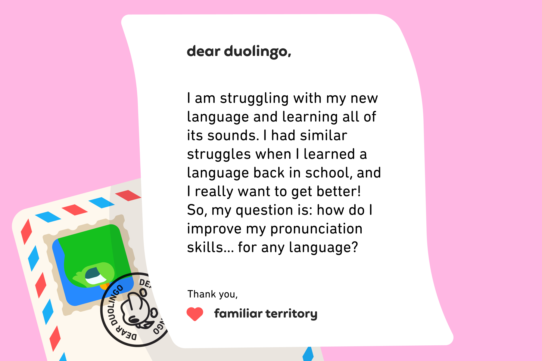 Illustration of a letter to Dear Duolingo that reads: Dear Duolingo, I am struggling with my new language and learning all of its sounds. I had similar struggles when I learned a language back in school, and I really want to get better! So, my question is: how do I improve my pronunciation skills… for any language? Thank you, Familiar Territory