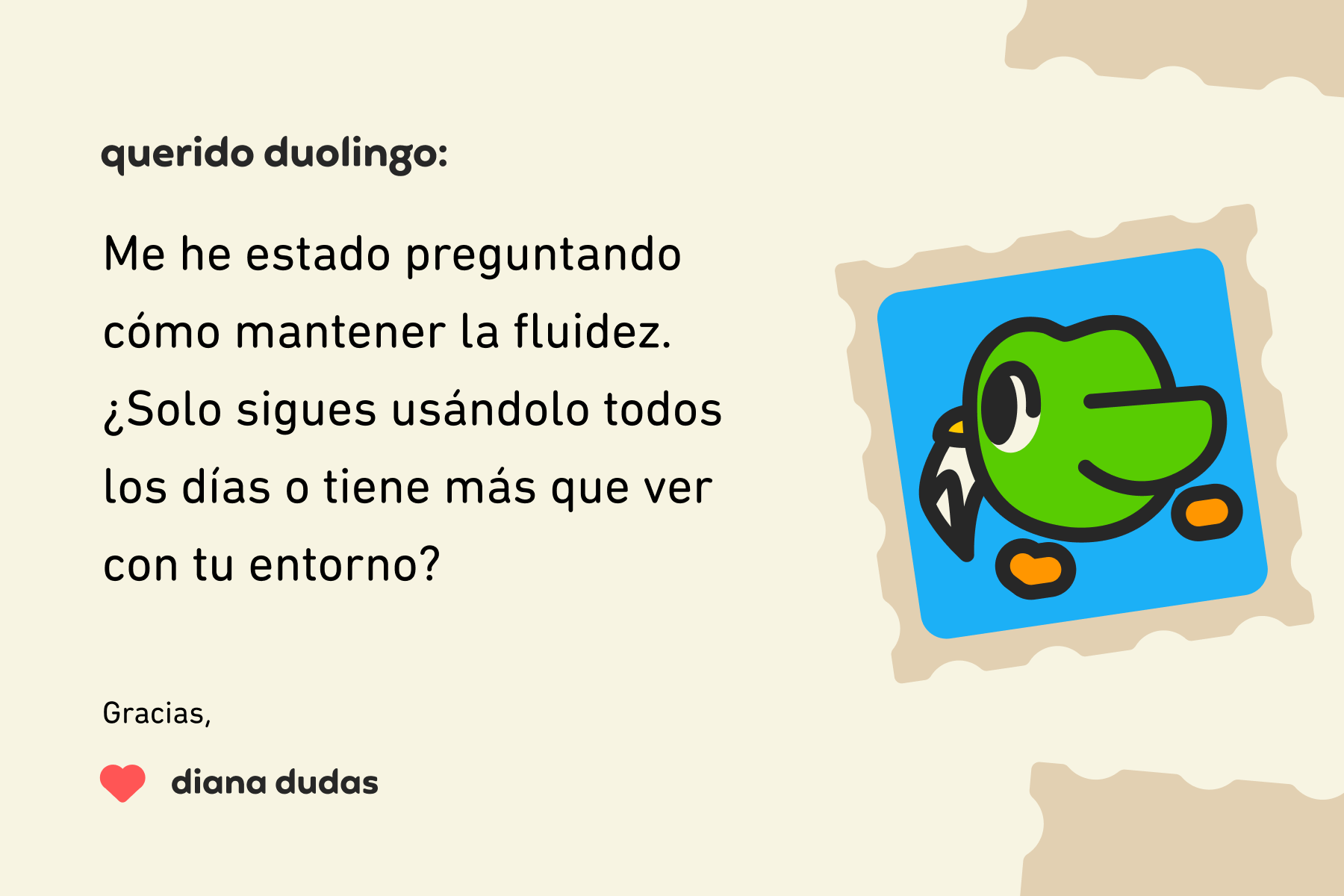 Ilustración de una carta a Querido Duolingo que dice: Querido Duolingo, me he estado preguntando cómo mantener la fluidez. ¿Solo sigues usándolo todos los días o tiene más que ver con tu entorno? Gracias, Diana Dudas