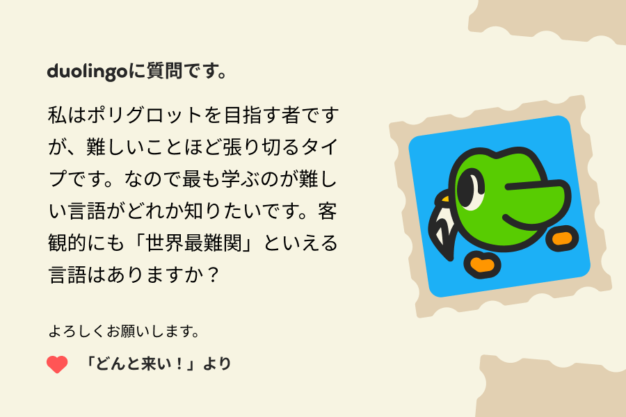 デュオリンゴへの手紙のイラスト:デュオリンゴに質問です。私はポリグロットを目指す者ですが、難しいことほど張り切るタイプです。なので最も学ぶのが難しい言語がどれか知りたいです。客観的にも「世界最難関」といえる言語はありますか? よろしくお願いします。 「どんと来い!」より