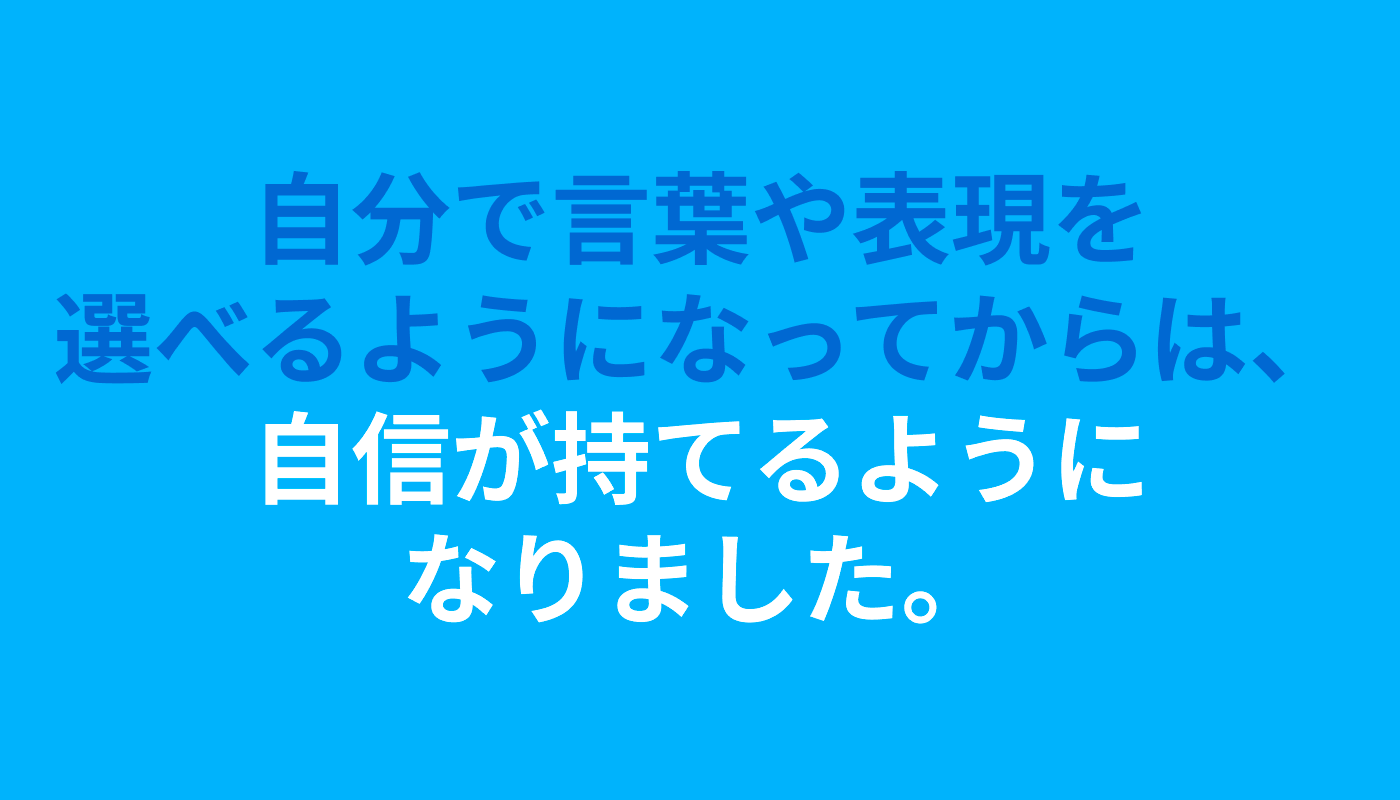 「自分で言葉や表現を選べるようになってからは、自信が持てるようになりました」というコメントが記載されている。