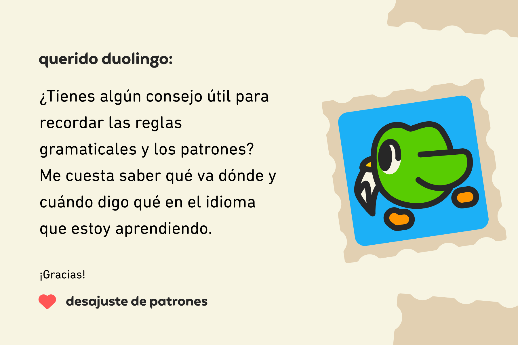 Ilustración de una carta a Querido Duolingo que dice: Querido Duolingo, ¿tienes algún consejo útil para recordar las reglas gramaticales y los patrones? Me cuesta saber qué va dónde y cuándo digo qué en el idioma que estoy aprendiendo. Gracias, desajuste de patrones