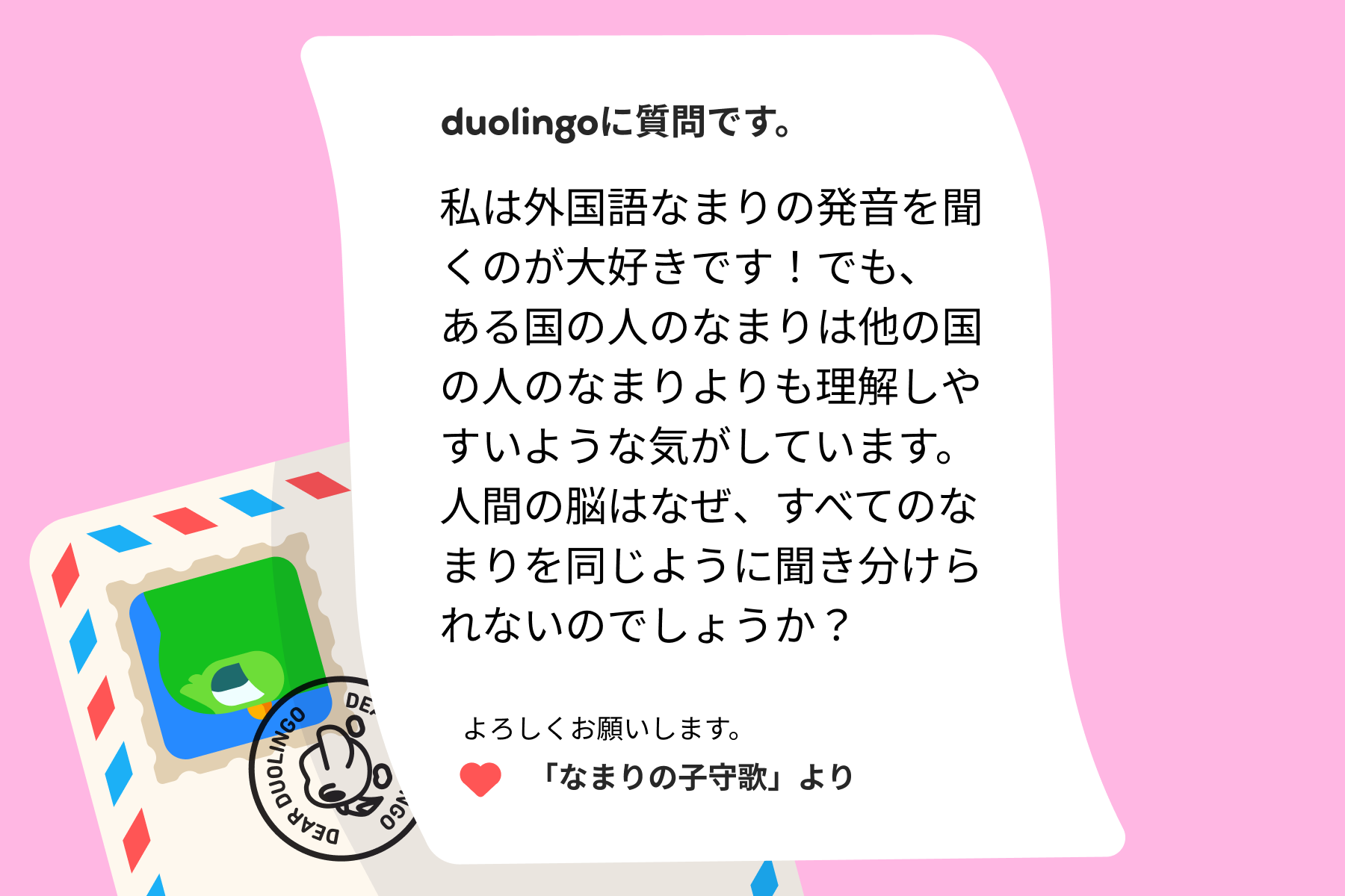 デュオリンゴへの質問の手紙のイラスト。記載内容は次の通り。デュオリンゴに質問です。私は外国語なまりの発音を聞くのが大好きです！でも、ある国の人のなまりは他の国の人のなまりよりも理解しやすいような気がしています。人間の脳はなぜ、すべてのなまりを同じように聞き分けられないのでしょうか？よろしくお願いします。「なまりの子守歌」より